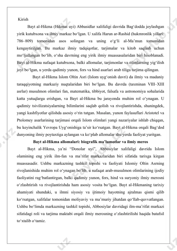 rifat markazlaridan biri sifatida tarixga kirgan muassasadir. ushbu markazning tashkil topishi va faoliyati islomiy oltin asrning rivojlanishida muhim rol o‘ynagan bo‘lib, u nafaqat arab-musulmon olimlarining ijodiy faoliyatini rag‘batlantirgan, balki qadimiy yunon, fors, hind va suryoniy ilmiy merosni o‘zlashtirish va rivojlantirishda ham asosiy vosita bo‘lgan. bayt al-hikmaning tarixiy ahamiyati shundaki, u ilmni siyosiy va ijtimoiy hayotning ajralmas qismi qilib ko‘rsatgan, xalifalar tomonidan moliyaviy va ma’muriy jihatdan qo‘llab-quvvatlangan. ushbu bo‘limda markazning tashkil topishi, abbosiylar davridagi ilm-ma’rifat markazi sifatidagi roli va tarjima maktabi orqali ilmiy merosning o‘zlashtirilishi haqida batafsil to‘xtalib o‘tamiz. abbosiylar davrida ilm-ma’rifat markazi sifatida abbosiylar xalifaligi (750–1258 yillar) davrida islom olami kengayib, turli madaniyatlar bilan aloqalar o‘rnatilgan edi. xalifalikning poytaxti bag‘dod shahrida ilm-fanga bo‘lgan qiziqish kuchayib, bu esa bayt al-hikmaning paydo bo‘lishiga zamin yaratdi. markazning asosiy tashkilotchisi xalifa harun ar-rashid (786–809 yillar hukmronlik qilgan) bo‘lib, u 796 yilda bag‘dodda kutubxona va ilmiy muassasa sifatida bayt al-hikmani tashkil etdi. dastlab u shaxsiy …