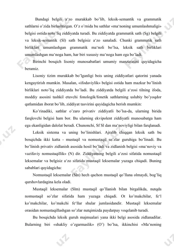 fatida ham yuzaga chiqadi. ot ko’makchilar, fe‘l ko’makchilar, ko’makchi fe‘llar shular jumlasidandir. mustaqil leksemalar orasidan nomustaqillashgan so’zlar nutqimizda paydarpay voqelanib turadi. bu bosqichda leksik guruh majmualari yana ikki belgi asosida zidlanadilar. bularning biri «shakliy o’zgarmaslik» (o’) bo’lsa, ikkinchisi «ma‘noning umumlashganligi» (u) belgisidir. har ikkala zidlanishda nomustaqil so’zlar belgili, mustaqil so’zlar belgisiz a‘zolar sifatida yuzaga chiqadi. nomustaqil so’zlarning ziddiyatda belgili a‘zo sifatida namoyon bo’lishi izoh talab qilmagani holda, mustaqil leksemalarning belgisizligi shundaki, ular sirasida o’zgarmas so’zlarning ham mavjudligi (ravishlar va taqlidlar) va ayrim o’rinlarda so’z o’zgartiruvchi kategoriyalarning neytrallanishidir. masalan, so’zlarning birikuvida joylashuv omili kuchayganda shakliy omil susayadi: tosh ko’prik, xat yozmoq kabi. shuningdek, mustaqil leksemalarda ma‘noviy umumlashuvchanlari ham bor. demak, ikkinchi bosqichda ajraladigan ikki tizimiy birlashma (paradigma)ning lisoniy qiymati quyidagicha: sl m+ n0o’0u0 sl n+ n+o’0u+ bu majmuaga sl ning birinchi bosqichda ega bo’lgan ikkinchi bosqich uchun umumlashtiruvchi belgilarni qo’shsak, belgilarning to’liq qatori quyidagicha bo’ladi: slm+m+u0i0n0o’0u0 sln+ m+u0i0n0n+o’+u+ ma‘lum bo’ladiki, mustaqil …