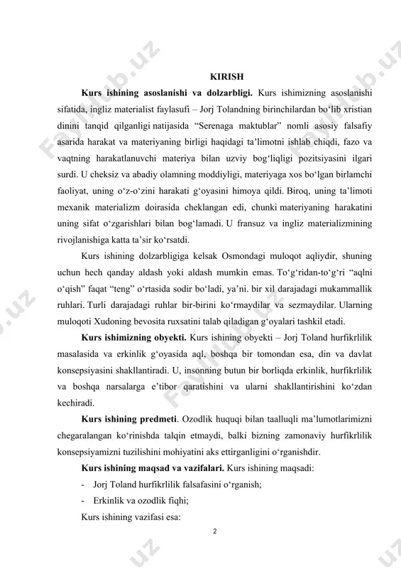 a ruxsatini talab qiladigan g‘oyalari tashkil etadi. kurs ishimizning obyekti. kurs ishining obyekti – jorj toland hurfikrlilik masalasida va erkinlik g‘oyasida aql, boshqa bir tomondan esa, din va davlat konsepsiyasini shakllantiradi. u, insonning butun bir borliqda erkinlik, hurfikrlilik va boshqa narsalarga e’tibor qaratishini va ularni shakllantirishini ko‘zdan kechiradi. kurs ishining predmeti. ozodlik huquqi bilan taalluqli ma’lumotlarimizni chegaralangan ko‘rinishda talqin etmaydi, balki bizning zamonaviy hurfikrlilik konsepsiyamizni tuzilishini mohiyatini aks ettirganligini o‘rganishdir. kurs ishining maqsad va vazifalari. kurs ishining maqsadi: · jorj toland hurfikrlilik falsafasini o‘rganish; · erkinlik va ozodlik fiqhi; kurs ishining vazifasi esa: · falsafiy qarashlari, tasavvurlari va metodlari, o‘z vaqti orqali juda yirik ahamiyatga ega bo‘lganligini; kurs ishining oʻrganilganlik darajasi. jahon tarixiy merosini tahlil etish, uning ochilmagan qirralarini kashf etish, tarixiy merosimiz bilan birlashgan holda noyob shaxslarni oʻrganish menimcha koʻp jihatdan tahlil etilmagan, shu oʻrinda biz bilmagan haqiqatlar anchaginaga oʻxshaydi. shunday boʻlsada ushbu jihat atroflicha olim, professor – mutaxassislar …