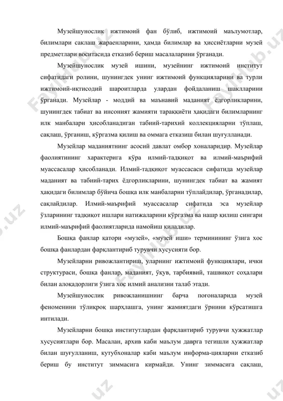 тадқиқотчилик, ўқув-тарбиявий масалалар кириши билан бирга қисқа вақт ичида узлуксиз тарихни ёритиб бера олишдек масъулиятли вазифа юкланган. шунингдек маданий хордиқ чиқариш муассасаси бўлиш масаласи ҳам уни бошқа институтлардан фарқлантириб туради. демак, музей ижтимоий талаб-эҳтиёжни қондиришга, тарихий хотирани ҳужжат-маълумотлари асосида жонлантиришга, кишиларга эстетик завқ бағишлашга хизмат қилади. музей ашёларини йиғиш, уларни илмий асосда ҳисобга олиш, сақлаш, таъмирлаш музейшуносликнинг ўзига хос илмий услублари асосида тадқиқ этиш, илмий, ўқув-тарбиявий масалалар музейнинг махсус белгиларидир. музейлар томонидан маълумотлар бериб борилиши ўзаро алоқадорликнинг ўзига хос кўринишидир. унинг фарқлантирувчи ўзига хослиги бу - экспозиция ва кўргазма сифатида фаолият олиб боришдир. музей - маданий-тарихий, табиий-илмий қадриятларни йиғувчи ва улар ҳақидаги маълумотларни музей ашёлари воситасида, тарғиб қилувчи ижтимоий институтдир. табиат ва жамиятнинг мухим ўзгаришларини хужжатлаштириб музей ашёларни тўлдиради, сақлайди, музей ашёлари коллекцияларини тадқиқ қилади, ҳамда улардан илмий, ўқув-тарбиявий ва ташвиқот мақсадида фойдаланади. музей иши амалиёт, ёдгорликларни сақлаш, музей тармоқлари, музей сиёсати, қонунчилиги, кадрлар тайёрлаш ва малакасини ошириш, ихтисослашган илмий-услубий …