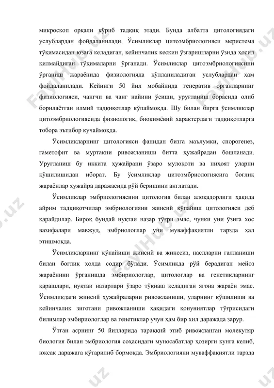 иология, энди ўсимликлардаги эмбриологик белгиларни тавсифлаб беришда аввало уруғланиш ва ривожланишнинг дастлабки босқичларидаги таълимотга, эмбриологик ривожланиш жараёнида ҳужайралар, тўқималар, органлар, организмлар орасидаги алоқадорликларни ўрганишга йўналтирилган таълимотга айланган. ўсимликлар цитоэмбриологиясини ўрганиш борасида олиб борилаётган тадқиқотлар нафақат назарий, шунингдек илмий-амалий аҳамиятга эга. бу йўналишда олиб борилаётган илмий тадқиқотлар турли систематик ва филогенетик алоқаларни илмий асосланган ҳолда ҳал этиш имкониятларини ҳам яратади. бунда ўсимликлар оламининг оддийдан мураккабга томон ривожланиш қонуниятларини очиб беришда асос бўладиган маълумотларни беради. эмбриологик тадқиқотларнинг натижалари ҳақидаги маълумотлар гаметогенез, уруғланиш, эмбриогенез, шунингдек, мос келмаслик ҳодисаси ва стерилликни олдини олиш, апомиксис, сунъий шароитда адвентив муртак ва партоногенетик мевалар олиш, сунъий озуқа муҳитида in vitro шароитида ўстириб, янги истиқболли формаларни олиш имкониятларини яратади. ёруғлик ёрдамида кўриладиган микроскоп ўсимликлар цитоэмбриологияси бўйича олиб бориладиган тадқиқотларнинг асосини ташкил қилади. ҳозирги кунда уни компьютерга улаш орқали бу борада кўплаб янгиликлар қилиниб, фойдаланиш самарадорлиги оширилмоқда. фиксирланган ҳужайрани ўрганиш бир-бирини давомчиси бўлган бир қатор тадбирларни қўллаган ҳолда доимий …