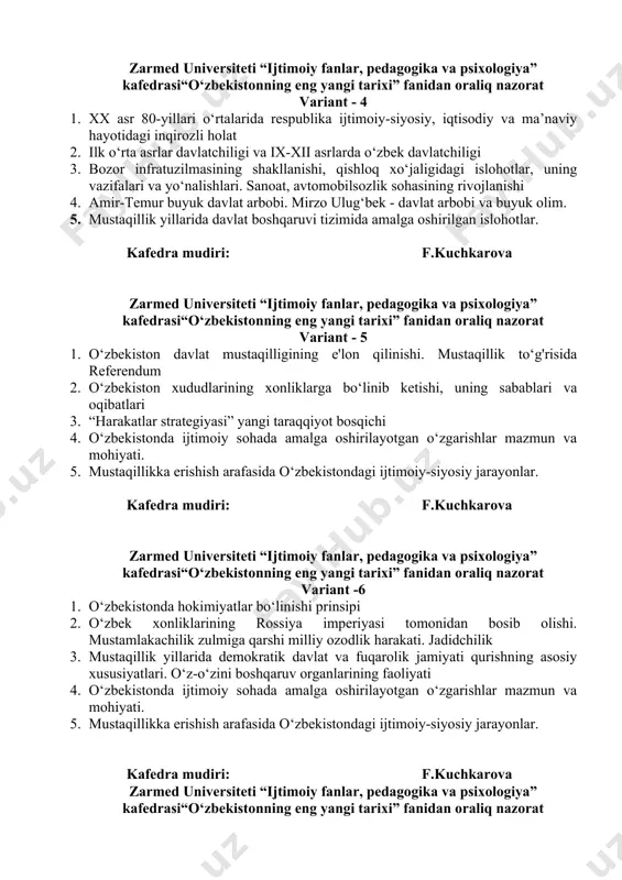 tarixi” fanidan oraliq nazorat variant - 4 1. xx asr 80-yillari o‘rtalarida respublika ijtimoiy-siyosiy, iqtisodiy va ma’naviy hayotidagi inqirozli holat 2. ilk o‘rta asrlar davlatchiligi va ix-xii asrlarda o‘zbek davlatchiligi 3. bozor infratuzilmasining shakllanishi, qishloq xo‘jaligidagi islohotlar, uning vazifalari va yo‘nalishlari. sanoat, avtomobilsozlik sohasining rivojlanishi 4. amir-temur buyuk davlat arbobi. mirzo ulug‘bek - davlat arbobi va buyuk olim. 5. mustaqillik yillarida davlat boshqaruvi tizimida amalga oshirilgan islohotlar. kafedra mudiri: f.kuchkarova zarmed universiteti “ijtimoiy fanlar, pedagogika va psixologiya” kafedrasi“o‘zbekistonning eng yangi tarixi” fanidan oraliq nazorat variant - 5 1. o‘zbekiston davlat mustaqilligining e'lon qilinishi. mustaqillik to‘g'risida referendum 2. o‘zbekiston xududlarining xonliklarga bo‘linib ketishi, uning sabablari va oqibatlari 3. “harakatlar strategiyasi” yangi taraqqiyot bosqichi 4. o‘zbekistonda ijtimoiy sohada amalga oshirilayotgan o‘zgarishlar mazmun va mohiyati. 5. mustaqillikka erishish arafasida o‘zbekistondagi ijtimoiy-siyosiy jarayonlar. kafedra mudiri: f.kuchkarova zarmed universiteti “ijtimoiy fanlar, pedagogika va psixologiya” kafedrasi“o‘zbekistonning eng yangi tarixi” fanidan oraliq nazorat variant -6 1. o‘zbekistonda …