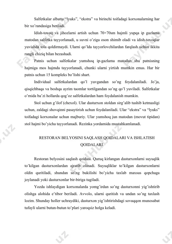 a mos hajmda tayyorlanadi, chunki ularni yirtish mumkin emas. har bir patnis uchun 15 kompleks bo’lishi shart. individual salfetkalardan qo’l yuvgandan so’ng foydalaniladi. jo’ja, qisqichbaqa va boshqa ayrim taomlar tortilgandan so’ng qo’l yuviladi. salfetkalar o’rnida ba’zi hollarda qog’oz salfetkalardan ham foydalanish mumkin. stol uchun g’ilof (chexol). ular dasturxon stoldan sirg’alib tushib ketmasligi uchun, zaldagi shovqinni pasaytirish uchun foydalaniladi. ular “ekstra” va “lyuks” toifadagi korxonalar uchun majburiy. ular yumshoq jun matodan (movut tipidan) stol hajmi bo’yicha tayyorlanadi. rezinka yordamida mustahkamlanadi. restoran belyosini saqlash qoidalari va ishlatish qoidalari. restoran belyosini saqlash qoidasi. quruq kirlangan dasturxonlarni suyuqlik to’kilgan dasturxonlardan ajratib olinadi. suyuqliklar to’kilgan dasturxonlarni oldin quritiladi, shundan so’ng bukilishi bo’yicha taxlab maxsus qopchaga joylanadi yoki dasturxonlar bir-biriga tugiladi. yozda ishlaydigan korxonalarda yomg’irdan so’ng dasturxonni yig’ishtirib olishga alohida e’tibor beriladi. avvolo, ularni quritish va undan so’ng taxlash lozim. shunday holler uchraydiki, dasturxon yig’ishtirishdagi sovuqqon munosabat tufayli ularni butun-butun to’plari yaroqsiz holga keladi. toza dasturxonlarni …