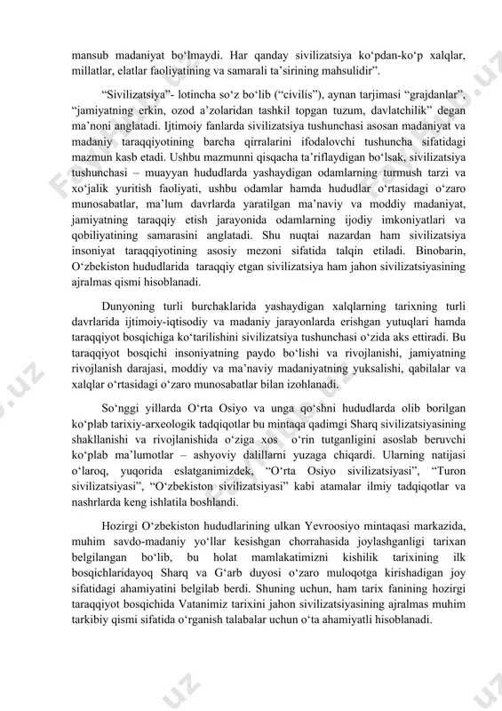 maydi. zero, yurtboshimiz ta’kidlaganidek, “tariximiz kabi, qadimgi madaniyatning yaratilishida ham ko‘plab etnik guruhlar, el-elatlar o‘z ulushini qo‘shgan. bu tabiiy hol, chunki, hech qachon, hech qaerda faqat bitta millatga mansub madaniyat bo‘lmaydi. har qanday sivilizatsiya ko‘pdan-ko‘p xalqlar, millatlar, elatlar faoliyatining va samarali ta’sirining mahsulidir”. “sivilizatsiya”- lotincha so‘z bo‘lib (“civilis”), aynan tarjimasi “grajdanlar”, “jamiyatning erkin, ozod a’zolaridan tashkil topgan tuzum, davlatchilik” degan ma’noni anglatadi. ijtimoiy fanlarda sivilizatsiya tushunchasi asosan madaniyat va madaniy taraqqiyotining barcha qirralarini ifodalovchi tushuncha sifatidagi mazmun kasb etadi. ushbu mazmunni qisqacha ta’riflaydigan bo‘lsak, sivilizatsiya tushunchasi – muayyan hududlarda yashaydigan odamlarning turmush tarzi va xo‘jalik yuritish faoliyati, ushbu odamlar hamda hududlar o‘rtasidagi o‘zaro munosabatlar, ma’lum davrlarda yaratilgan ma’naviy va moddiy madaniyat, jamiyatning taraqqiy etish jarayonida odamlarning ijodiy imkoniyatlari va qobiliyatining samarasini anglatadi. shu nuqtai nazardan ham sivilizatsiya insoniyat taraqqiyotining asosiy mezoni sifatida talqin etiladi. binobarin, o‘zbekiston hududlarida taraqqiy etgan sivilizatsiya ham jahon sivilizatsiyasining ajralmas qismi hisoblanadi. dunyoning turli burchaklarida yashaydigan …