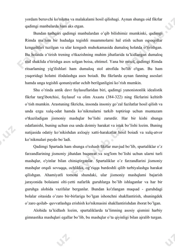om bo’lishi uchun ularni turli mashqlar, o'yinlar bilan chiniqtirganlar. spartaliklar o’z farzandlarini jismoniy mashqlar orqali sovuqqa, ochlikka, og’riqqa bardoshli qilib tarbiyalashga harakat qilishgan. ahamiyatli tomoni shundaki, ular jismoniy mashqlami bajarish jarayonida bolaiami olti-yetti nafarlik guruhlarga bo’lib ishlaganlar va har bir guruhga alohida vazifalar berganlar. bundan ko'zlangan maqsad - guruhdagi bolalar oitasida o’zaro bir-birlariga bo’lgan ishonchni shakllantirish, shuningdek o’zaro qoilab- quvvatlashga erishish ko'nikmasini shakllantirishdan iborat bo’lgan. alohida ta’kidlash lozim, spartaliklarda ta’limning asosiy qismini harbiy gimnastika mashqlari egallar bo’lib, bu mashqlar o’ta qiyinligi bilan ajralib turgan. buning sababi esa qadimdan maiumki, qadimgi spartaliklar o'zlariga baquwat va jismonan sogiom jangchilami tayyorlashga harakat qilishgan. antik davr faylasuflarining ilk fikrlari mazmun va mohiyat jihatdan ham, maqsad va vazifa jihatdan ham hozirgi zamon trening mashg’ulotlariga toia mos keladi. bu bilan antik davrlarda trening mashg’ulotlari o’tkazilgan degan, xulosaga kelish, noto'g'ri albatta. lekin aynan antik davr faylasuflarinig ilk qarashlarida o’yin va masbqlaming inson hayotiga va ruhiyatiga ijobiy ta’sir …