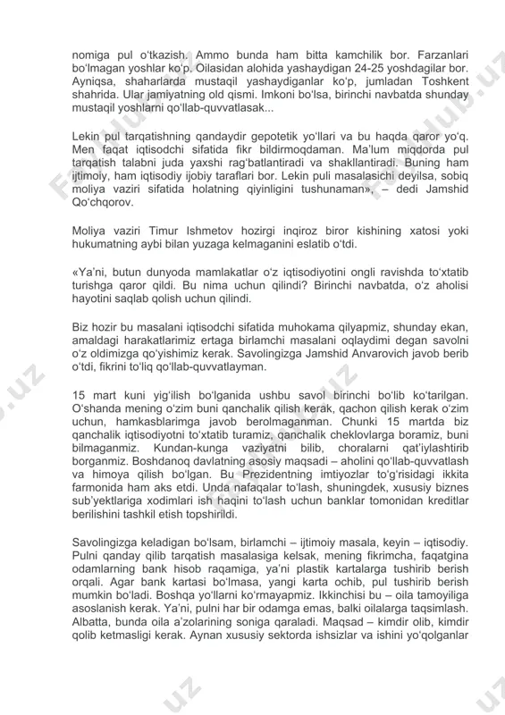lekin ko‘plab sektorlarda nolegal tarzda ishlab yurgan yigit-qizlar bor. ular nima bo‘ladi, degan savol bor. ikkinchi yo‘li, ya’ni masala bu – pulni kimlarga tarqatish. bir variant bor – bu bolalar orqali. masalan, har bir oilaning 16 yoki 14 yoshgacha bo‘lgan bolalari nomiga pul o‘tkazish. ammo bunda ham bitta kamchilik bor. farzanlari bo‘lmagan yoshlar ko‘p. oilasidan alohida yashaydigan 24-25 yoshdagilar bor. ayniqsa, shaharlarda mustaqil yashaydiganlar ko‘p, jumladan toshkent shahrida. ular jamiyatning old qismi. imkoni bo‘lsa, birinchi navbatda shunday mustaqil yoshlarni qo‘llab-quvvatlasak... lekin pul tarqatishning qandaydir gepotetik yo‘llari va bu haqda qaror yo‘q. men faqat iqtisodchi sifatida fikr bildirmoqdaman. ma’lum miqdorda pul tarqatish talabni juda yaxshi rag‘batlantiradi va shakllantiradi. buning ham ijtimoiy, ham iqtisodiy ijobiy taraflari bor. lekin puli masalasichi deyilsa, sobiq moliya vaziri sifatida holatning qiyinligini tushunaman», – dedi jamshid qo‘chqorov. moliya vaziri timur ishmetov hozirgi inqiroz biror kishining xatosi yoki hukumatning aybi bilan yuzaga kelmaganini eslatib o‘tdi. «ya’ni, butun dunyoda …