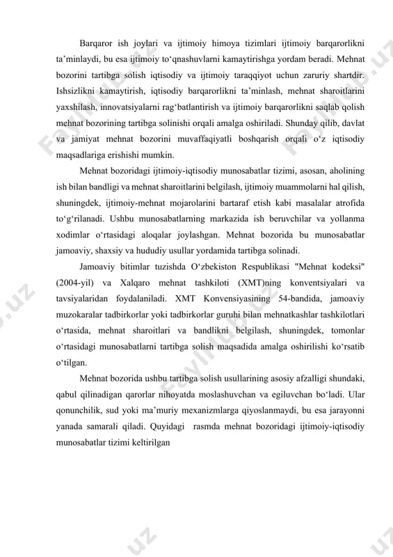 likni ta’minlaydi, bu esa ijtimoiy to‘qnashuvlarni kamaytirishga yordam beradi. mehnat bozorini tartibga solish iqtisodiy va ijtimoiy taraqqiyot uchun zaruriy shartdir. ishsizlikni kamaytirish, iqtisodiy barqarorlikni ta’minlash, mehnat sharoitlarini yaxshilash, innovatsiyalarni rag‘batlantirish va ijtimoiy barqarorlikni saqlab qolish mehnat bozorining tartibga solinishi orqali amalga oshiriladi. shunday qilib, davlat va jamiyat mehnat bozorini muvaffaqiyatli boshqarish orqali o‘z iqtisodiy maqsadlariga erishishi mumkin. mehnat bozoridagi ijtimoiy-iqtisodiy munosabatlar tizimi, asosan, aholining ish bilan bandligi va mehnat sharoitlarini belgilash, ijtimoiy muammolarni hal qilish, shuningdek, ijtimoiy-mehnat mojarolarini bartaraf etish kabi masalalar atrofida to‘g‘rilanadi. ushbu munosabatlarning markazida ish beruvchilar va yollanma xodimlar o‘rtasidagi aloqalar joylashgan. mehnat bozorida bu munosabatlar jamoaviy, shaxsiy va hududiy usullar yordamida tartibga solinadi. jamoaviy bitimlar tuzishda o‘zbekiston respublikasi "mehnat kodeksi" (2004-yil) va xalqaro mehnat tashkiloti (xmt)ning konventsiyalari va tavsiyalaridan foydalaniladi. xmt konvensiyasining 54-bandida, jamoaviy muzokaralar tadbirkorlar yoki tadbirkorlar guruhi bilan mehnatkashlar tashkilotlari o‘rtasida, mehnat sharoitlari va bandlikni belgilash, shuningdek, tomonlar o‘rtasidagi munosabatlarni tartibga solish maqsadida amalga …