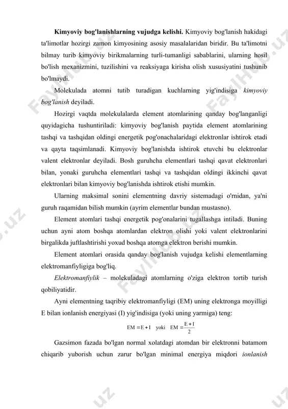 on fazada bo'lgan normal xolatdagi atomdan bir elektronni batamom chiqarib yuborish uchun zarur bo'lgan minimal energiya miqdori ionlanish energiyasi deyiladi. element atomi bir elektron biriktirib olganda ajralib chiqadigan energiya miqdori ayni elementning elektronga moyilligi deb ataladi. demak, atomlardan molekulalar xosil bo’lishining sababi sistemada energetik afzallikning sodir bo’lishidir. kimyoviy boglanish boglanish energiyasi, boglanish uzunligi va valentliklararo burchak nomli kattaliklar bilan xarakterlanadi. kimyoviy bogni uzish uchun zarur bo’lgan energiya boglanish energiyasi deyiladi. хar bir bog uchun tugri keladigan boglanish energiyasining kiymati 200-1000 kjg’mol ga teng. masalan, ch3f da c-f boglanish energiyasi 487 kjg’mol ga teng. molekulada atomlar markazlari orasidagi masofa boglanish uzunligi deb yuritiladi. boglanish uzunligi molekula xosil kiluvchi atomlarning tabiatiga, boglanish turiga, element valentligiga va boshqalarga boglik bo’ladi. hozirgi davrda kimyoviy bog'lanishning quyidagi turlari ma'lum: 1. ion bog'lanish; 2. kovalent bog'lanish; 3. metall bog'lanish; 4. donor - akseptor bog'lanish; 5. vodorod bog'lanish. ionli bog'lanish. ionli bog'lanish elektromanfiylik qiymatlari bir-biridan keskin farq …