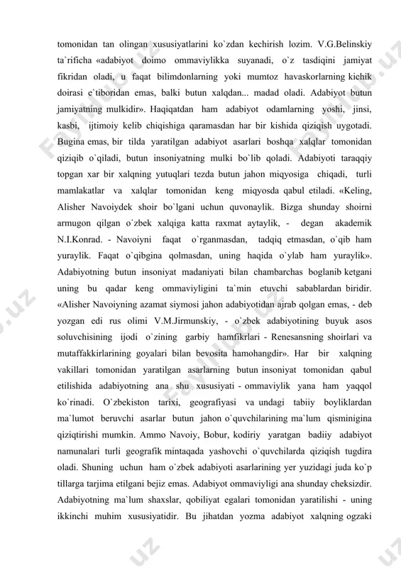 sarlarning butun insoniyat tomonidan qabul etilishida adabiyotning ana shu xususiyati - ommaviylik yana ham yaqqol ko`rinadi. o`zbekiston tarixi, geografiyasi va undagi tabiiy boyliklardan ma`lumot beruvchi asarlar butun jahon o`quvchilarining ma`lum qisminigina qiziqtirishi mumkin. ammo navoiy, bobur, kodiriy yaratgan badiiy adabiyot namunalari turli geografik mintaqada yashovchi o`quvchilarda qiziqish tugdira oladi. shuning uchun ham o`zbek adabiyoti asarlarining yer yuzidagi juda ko`p tillarga tarjima etilgani bejiz emas. adabiyot ommaviyligi ana shunday cheksizdir. adabiyotning ma`lum shaxslar, qobiliyat egalari tomonidan yaratilishi - uning ikkinchi muhim xususiyatidir. bu jihatdan yozma adabiyot xalqning ogzaki ijodidan farq qiladi. ogzaki ijodga mansub asarlarning yaratuvchisi noma`lum, ular xalqning kollektiv ravishdagi ijodiy mahsulidir, adabiyotda esa har bir asarni ma`lum shaxslar yaratadi. yaratuvchining hamma 6xususiyatlari adabiyot asarlarida o`z izini qoldiradi. «adabiyotda shaxs o`zining butun huquqiga ega bo`ladi va adabiy davrlar doimo shaxslarning nomlari orqali namoyon qilinadi». haqiqatdan ham, o`zbek mumtoz (klassik) adabiyotning shakllanishi lutfiy, navoiy, bobur, muqimiy kabi yozuvchilarning nomlari bilan bogliq. …