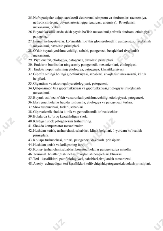 atit, jigar sirrozi, rivojlanish sababi, patogenezi, davolash prinsiplari. 23. nefropatiyalar uchun xarakterli renal simptomlar va sindromlar: buyrakda filtratsiya jarayonining buzilishi, sababi, mexanizmi. buyrak filtratsion xususiyatini baholash. 24. renal simptomlar va sindromlar: nefropatiyaning renal belgilari-diurez, peshob nisbiy zichligini, ph ni o’zgarishi, siydik sindromi belgilari, rivojlanish mexanizmi. 25. nefropatiyalar uchun xarakterli ekstrarenal simptom va sindromlar. (azotemiya, nefrotik sindrom, buyrak arterial gipertenziyasi, anemiya). rivojlanish mexanzimi, oqibati. 26. buyrak kasalliklarida shish paydo bo’lish mexanizmi,nefrotik sindrom, etiologiya, patogenez. 27. immun nefropatiyalar, ko’rinishlari, o’tkir glomerulonefrit patogenezi, rivojlanish mexanizmi, davolash prinsiplari. 28. o’tkir buyrak yetishmovchiligi, sababi, patogenezi, bosqichlari rivojlanish mexanizmi. 29. piyelonefrit, etiologiya, patogenez, davolash prinsiplari. 30. endokrin buzilishlar ning asosiy patogenetik mexanizmlari, etiologiyasi. 31. endokrinopatiyalarning etiologiya, patogenez, klassifikatsiyasi. 32. gipofiz oldingi bo’lagi gipofunksiyasi, sabablari, rivojlanish mexanizmi, klinik belgilari. 33. gigantizm va akromegaliya,etiologiyasi, patogenezi, 34. qalqonsimon bez giperfunksiyasi va gipofunksiyasi,etiologiyasi,rivojlansih mexanizmi. 35. buyrak usti bezi o’tkir va surunkali yetishmovchiligi etiologiyasi, patogenezi. 36. ekstremal holatlar haqida tushuncha, etiologiya …