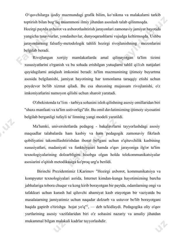 hi, jamiyat hayotining har tomonlama taraqqiy etishi uchun poydevor bo'lib xizmat qiladi. bu esa shaxsning mujassam rivojlanishi, o'z imkoniyatlarini namoyon qilishi uchun sharoit yaratadi. o'zbekistonda ta'lim - tarbiya sohasini isloh qilishning asosiy omillaridan biri "shaxs manfaati va ta'lim ustivorligi"dir. bu omil davlatimizning ijtimoiy siyosatini belgilab berganligi tufayli ta' limning yangi modeli yaratildi. ma'lumki, universitetlarda pedagog - bakalavrlarni tayyorlashdagi asosiy maqsadlar talabalarda ham kasbiy va ham pedagogik zamonaviy fikrlash qobiliyatini takomillashtirishdan iborat bo'lgani uchun o'qituvchilik kasbining xususiyatlari, madaniyati va funktsiyaiari hamda o'quv jarayoniga ilg'or ta'lim texnologiyalarining dolzarbligini hisobga olgan holda telekommunikatsiyalar asosiarini o'qitish metodikasiga ko'proq urg'u berildi. birinchi prezidentimiz i.karimov "hozirgi axborot, kommunikatsiya va kompyuter texnologiyalari asrida, internet kimdan-kunga hayotimizning barcha jabhalariga tobora chuqur va keng kirib borayotgan bir paytda, odamlarning ongi va tafakkuri uchun kurash hal qiluvchi ahamiyat kasb etayotgan bir vaziyatda bu masalaiarning jamiyatimiz uchun naqadar dolzarb va ustuvor bo'lib borayotgani haqida gapirib o'tirishga hojat yo'q"2, — deb ta'kidlaydi. …