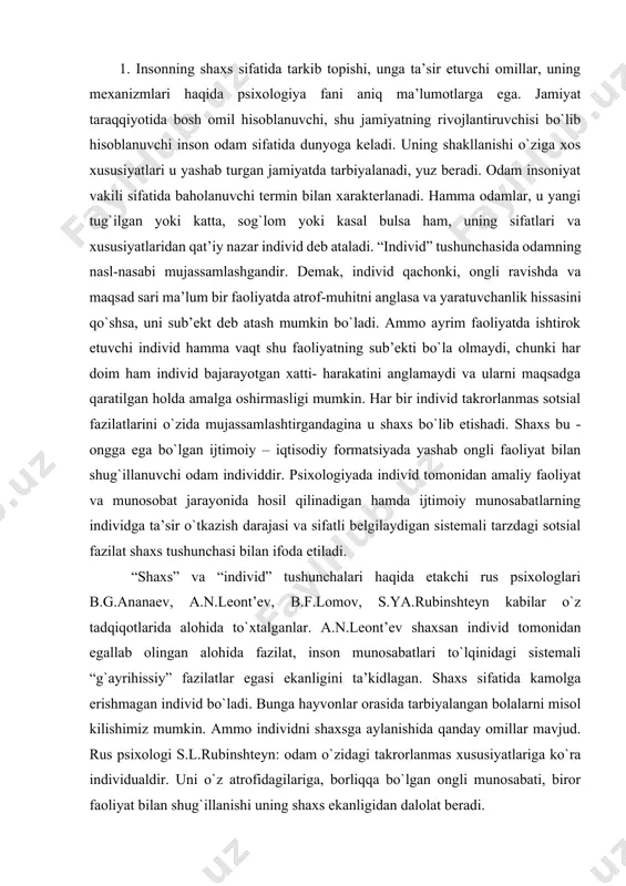 alganlar. a.n.leont’ev shaxsan individ tomonidan egallab olingan alohida fazilat, inson munosabatlari to`lqinidagi sistemali “g`ayrihissiy” fazilatlar egasi ekanligini ta’kidlagan. shaxs sifatida kamolga erishmagan individ bo`ladi. bunga hayvonlar orasida tarbiyalangan bolalarni misol kilishimiz mumkin. ammo individni shaxsga aylanishida qanday omillar mavjud. rus psixologi s.l.rubinshteyn: odam o`zidagi takrorlanmas xususiyatlariga ko`ra individualdir. uni o`z atrofidagilariga, borliqqa bo`lgan ongli munosabati, biror faoliyat bilan shug`illanishi uning shaxs ekanligidan dalolat beradi. individ bo`lib tug`ilgan insonni shaxsga aylanishi uchun nimalar zarur? 1. ijtimoiylik 2. ongga ega bulish 3. faollik 4) insonni falollikga undovchi narsa ehtiyojdir. shaxs tushunchasiga psixolog olimlar tomonidan berilgan qator (50 ga yaqin) tavsiflar mavjud. shulardan quyidagilarni keltiramiz: «shaxs- ijtimoiy munosabatlarning sub’ekti va ob’ektidir» (a.g.kovalyov). «shaxs individlararo munosabatlarning sub’ekti sifatida» (a.v.petrovskiy) «shaxs - jamiyatda o`z o`rnini anglovchi faoliyatga qodir a’zosidir» (k.k.platonov) «shaxs faoliyat sub’ektidir» (a.n. leontev) juda ko`plab ta’rif va tushunchalar orasida amerikalik psixolog g. ollportning ta’rifi e’tiborga loyiqdir: «shaxs bu hayot jarayonida shakllanuvchi individual o`ziga …