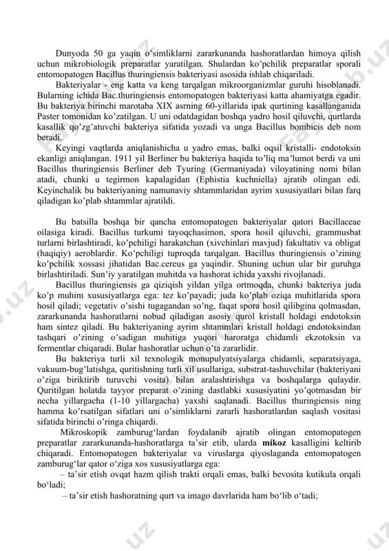 ir ko`rsatish qobiliyatiga ega bo`lib, odamlar, issiqqonli hayvonlar, qushlar va foydali hashoratlar uchun beziyon preparatlar hisoblanadi. mikroorganizmlar negizida olinadigan entomopatogen preparatlar tabiiy sharoitlarda ishlab chiqilganligi va yana qaytadan tabiiy sharoitlarga mikrob patogen sifatida qaytarilganligi sababli biosenozlarda noqulay o`zgarishlarni yuzaga chiqarmaydi hamda xududning ekologik holatini ham izdan chiqarmaydi. bu narsa ularni an`anaviy ishlatilib kelinayotgan kimyoviy insektisidlardan istiqbolli ekanligini isbotlaydi. mikrobiologik sanoat ishlab chiqarishi tomonidan ishlab chiqariladigan entomopatogen preparatlarni uch guruhga bo`lish mumkin: 1. bacillus thuringiensis negizida ishlab chiqariladigan - entobakterin-3, dendrobatsillin, insektin, toksobakterin. 2. beauveria bassiana zamburug`i negizida ishlab chiqariladigan - boverin preparati. 3.yadro poliedrozi virusi negizida ishlab chiqariladigan - virin-ensh, virin-eks preparatlari. hamma mikrobli preparatlar namlanadigan kukun yoki pasta, ba`zan dust, granula, kapsulalashtirilgan kukun, kristall holatlarda ishlab chiqariladi. dunyoda 50 ga yaqin oʼsimliklarni zararkunanda hashoratlardan himoya qilish uchun mikrobiologik preparatlar yaratilgan. shulardan koʼpchilik preparatlar sporali entomopatogen bacillus thuringiensis bakteriyasi asosida ishlab chiqariladi. bakteriyalar - eng katta va keng tarqalgan mikroorganizmlar …