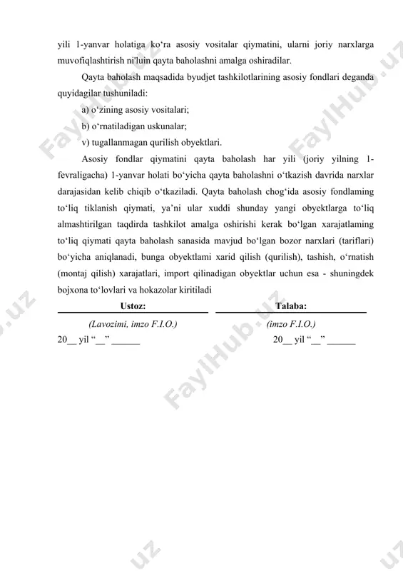 ari. asosiy fondlar qiymatini qayta baholash har yili (joriy yilning 1-fevraligacha) 1-yanvar holati bo‘yicha qayta baholashni o‘tkazish davrida narxlar darajasidan kelib chiqib o‘tkaziladi. qayta baholash chog‘ida asosiy fondlaming to‘liq tiklanish qiymati, ya’ni ular xuddi shunday yangi obyektlarga to‘liq almashtirilgan taqdirda tashkilot amalga oshirishi kerak bo‘lgan xarajatlaming to‘liq qiymati qayta baholash sanasida mavjud bo‘lgan bozor narxlari (tariflari) bo‘yicha aniqlanadi, bunga obyektlami xarid qilish (qurilish), tashish, o‘rnatish (montaj qilish) xarajatlari, import qilinadigan obyektlar uchun esa - shuningdek bojxona to‘lovlari va hokazolar kiritiladi ustoz: (lavozimi, imzo f.i.o.) talaba: (imzo f.i.o.) 20__ yil “__” ______ 20__ yil “__” ______