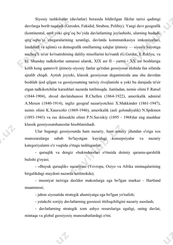 hi xorijiy davlatlarning geosiesii ittifoqchiligini nazariy asoslash; - davlatlarning strategik xom ashyo resurslariga egaligi, uning davlat, mintaqa va global geosiyosiy munosabatlardagi o'rni. 1882 yil esa shtutggart shaxrida o'zining asosiy g'oyalari — xalqlar va demografik evolyusiyaning geografik omillar bilan bog'liqligi, mahalliy relefning xalqlar madaniy va siyosiy yuksalishiga ta'sir etishi va shu kabi boshqa muloxazalarini o'z ichiga olgan (dastlabki fundamental tadkikotlari majmuasi bulmish) «antropogeografiya» asarini nashrdan chiqaradi. mashxur asarlari: «davlatlarning makoniy usish qonunlari» (1896); «siyosiy geografiya» (1896); «dengiz xalqlar qudratining omili sifatida» (1900). fridrix ratselni garchi "geosiyosat" atamasini asarlarida ishlatmasa ham, birinchilardan bulib geosiyosiy uslubda fikr yuritganligi uchun geosiyosat fanining otasi desa buladi. u uz asarlarida siyosiy geografiyadan baxs etadi va bu boradagi asosiy ilmiy ishi ham siyosiy geografiya (1897) deb nomlanadi. uning ta'kidlashicha, har qanday xalqning manfaatlari zamin ustida kechadi. shu bois zaminda joylashgan ma'lum bir hududlar tarix harakatini kursatuvchi bosh vosita sanaladi. davlatlar muayyan hududlar ko’rinishida zaminda aks etadi. zamin …