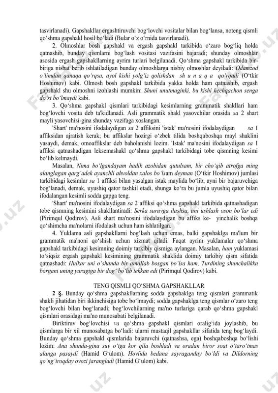 lib kelgan olmoshlarga, 3) kesimning grammatik shakli tarkibiga mansub ayrim ko‘rsatkichlarga aytiladi. 1. ma'lumki, bog‘lovchilar teng bog‘lovchilar va ergashtiruvchi bog‘lovchilar deb ikkiga guruhlanadi. тeng bog‘lovchilar o‘zaro teng leksemashakllarni, gapshakllarni bog‘laydi. bunday bog‘langan leksemashakllar uyushiq qatorni tashkil etadi ("sintaktik bo‘laklarning uyushiq qator bilan ifodalanishi" bahsiga qarang). тeng bog‘lovchilar bilan gapshakllar bog‘lansa, odatda teng qismli qo‘shma gapshakl hosil bo‘ladi (bular quyiroqda tasvirlanadi). gapshakllar ergashtiruvchi bog‘lovchi vositalar bilan bog‘lansa, noteng qismli qo‘shma gapshakl hosil bo‘ladi (bular o‘z o‘rnida tasvirlanadi). 2. olmoshlar bosh gapshakl va ergash gapshakl tarkibida o‘zaro bog‘liq holda qatnashib, bunday qismlarni bog‘lash vositasi vazifasini bajaradi; shunday olmoshlar asosida ergash gapshakllarning ayrim turlari belgilanadi. qo‘shma gapshakl tarkibida bir­biriga nisbat berib ishlatiladigan bunday olmoshlarga nisbiy olmoshlar deyiladi: odamzod o‘limdan qanaqa qo‘rqsa, ayol kishi yolg‘iz qolishdan sh u n a q a qo‘rqadi (o‘tkir hoshimov) kabi. olmosh bosh gapshakl tarkibida yakka holda ham qatnashib, ergash gapshakl shu olmoshni izohlashi mumkin: shuni unutmaginki, bu kishi …
