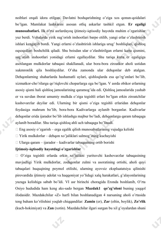 iyadan katta miqdorda o’lja olib qaytganlar. kubodning o’g’li xusrav i anushirvon ham 554 yilga qadar eftaliylarga har yili xiroj to’lab turgan. keyinroq turk xoqonligining eftaliylarga bergan kuchli zarbasi natijasidagina eron eftaliylar ta’siridan qutilishga muvaffaq bo’lgan. eftaliylar davrida davlat yakka hukmdor tomonidan boshqarilgan, biroq taxt otadan bolaga meros bo’lib qolmay, sulolaning eng loyiq deb topilgan kishisiga berilgan. mamlakat hududlari markaziy hokimiyat noiblari orqali idora etilgan. davlatni boshqarishning o’ziga xos qonun-qoidalari bo’lgan. mamlakat lashkarini asosan otliq askarlar tashkil etgan. er egaligi munosabatlari. ilk o’rta asrlardayoq ijtimoiy-iqtisodiy hayotda muhim o’zgarishlar yuz berdi. vohalarda yirik sug’orish inshootlari barpo etilib, yangi erlar o’zlashtirish ishlari kengayib bordi. yangi erlarni o’zlashtirish ishlariga urug’ boshliqlari, qishloq oqsoqollari boshchilik qiladi. shu boisdan ular o’zlashtirilgan erlarni katta qismini, sug’orish inshootlari yonidagi erlarni egallaydilar. shu tariqa katta er egaligiga asoslangan mulkdorlar tabaqasi shakllanadi, ular bora-bora ziroatkor aholi ustidan xukmronlik qila boshlaydilar. o’sha zamonda ular dehqonlar deb atalgan. dehqonlarning shaharlarda hashamatli uylari, …