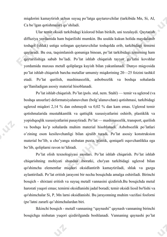 material hisoblanadi. asbobsozlik po’latlari o’zining oson kesiluvchanligi bilan ajralib turadi. po’lat asosiy konstruksion material bo’lib, u cho’yanga nisbatan puxta, plastik, qoniqarli oquvchanlikka ega bo’lib, qoliplarni ravon to’ldiradi. po’lat olish texnologiyasi asoslari. po’lat ishlab chiqarish. po’lat ishlab chiqarishning mohiyati shundan iboratki, cho'yan tarkibidagi uglerod bilan qo'shimcha elementlar miqdori oksidlantirib kamaytiriladi, shlak va gazga aylantiriladi. po’lat eritish jarayoni bir necha bosqichda amalga oshiriladi. birinchi bosqich - shixtani eritish va suyuq metall vannasini qizdirish.bu bosqichda metal harorati yuqori emas; temirni oksidlanishi jadal boradi; temir oksidi liosil bo'lishi va qo'shimchalar si, p, mn larni oksidlanishi. bu jarayonning muhim vazifasi fosforni (po’latni zararli qo’shimchalardan biri. ikkinchi bosqich - metall vannaning “qaynashi” qaynash vannaning birinchi bosqichga nisbatan yuqori qizdirilganda boshlanadi. vannaning qaynashi po’lat eritish jarayonining asosi hisoblanadi. bu davrda metal tarkibidan oltingugurtni (zararli) chiqarib olishga sharoit yaratiladi. harorat qancha yuqori bo’lsa, shuncha ko’p miqdorda fes shlakda eriydi; demak, shuncha ko’p oltingugurt metalldan shlakka o’tadi. uchinchi vosqich …