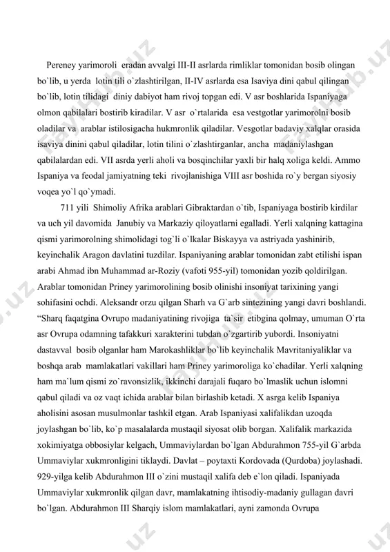 ashib ketadi. x asrga kelib ispaniya aholisini asosan musulmonlar tashkil etgan. arab ispaniyasi xalifalikdan uzoqda joylashgan bo`lib, ko`p masalalarda mustaqil siyosat olib borgan. xalifalik markazida xokimiyatga obbosiylar kelgach, ummaviylardan bo`lgan abdurahmon 755-yil g`arbda ummaviylar xukmronligini tiklaydi. davlat – poytaxti kordovada (qurdoba) joylashadi. 929-yilga kelib abdurahmon iii o`zini mustaqil xalifa deb e`lon qiladi. ispaniyada ummaviylar xukmronlik qilgan davr, mamlakatning ihtisodiy-madaniy gullagan davri bo`lgan. abdurahmon iii sharqiy islom mamlakatlari, ayni zamonda ovrupa mamlakatlari bilan savdo, madaniy aloqalar o`rnat boshlaydi. arabcha so`zlar arab tili elementlari hozirgi zamon ispan tilida, ayniqsa toponimikasida ko`plab topish mumkin: gvadalkvivar–al-vadi-l-kabil, gvadalavlar-al-vadi-l-abyyad, almodovar-al-mudavvar, isnalar-xisn, al-hajar, medinaseli-madinat salim, kala tayyud-qal`at ayyub, albaseta-al-vosit kabi joylar, daryolar nomlarini ko`plab uchratish mumkin. hatto biror tumanning hokimi xaligacha “alkald”, ya`ni “al qodi”” (qozi), “uy” so`zini arabcha “albanil” deb ataydilar. ispaniya arab madaniyati va arablar orqali, xalifalikning hamma mintaqalari ilmi, san`ati va arxitektura yutuqlarini boshqa ovrpa mamlakatlariga o`tkazish vositachisi bo`lgan. ispaniyadagi gullagan odob arab shahrlari …