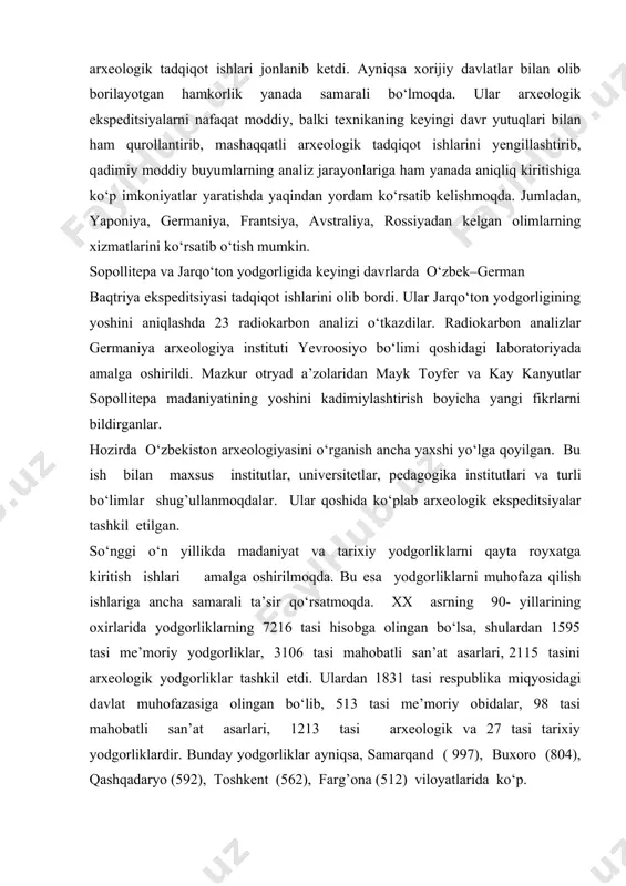 o‘zbekiston mustaqilligi davri va har bir davrga to‘liq ta’rif berib o‘tadi. mustaqillikning dastlabki davrlarida arxeologik tadqiqot ishlari birmuncha to‘xtaganday bo‘ldi. lekin vazirlar mahkamasining 1998 yilda tarix instituti faoliyatini takomillashtirishga qaratilgan ishlari natijasida va buyuk ipak yo‘li tarixining keng tadqiq qilinishi yuzasidan olib borilgan ishlar natijasida yana arxeologik tadqiqot ishlari jonlanib ketdi. ayniqsa xorijiy davlatlar bilan olib borilayotgan hamkorlik yanada samarali bo‘lmoqda. ular arxeologik ekspeditsiyalarni nafaqat moddiy, balki texnikaning keyingi davr yutuqlari bilan ham qurollantirib, mashaqqatli arxeologik tadqiqot ishlarini yengillashtirib, qadimiy moddiy buyumlarning analiz jarayonlariga ham yanada aniqliq kiritishiga ko‘p imkoniyatlar yaratishda yaqindan yordam ko‘rsatib kelishmoqda. jumladan, yaponiya, germaniya, frantsiya, avstraliya, rossiyadan kelgan olimlarning xizmatlarini ko‘rsatib o‘tish mumkin. sopollitepa va jarqo‘ton yodgorligida keyingi davrlarda o‘zbek–german baqtriya ekspeditsiyasi tadqiqot ishlarini olib bordi. ular jarqo‘ton yodgorligining yoshini aniqlashda 23 radiokarbon analizi o‘tkazdilar. radiokarbon analizlar germaniya arxeologiya instituti yevroosiyo bo‘limi qoshidagi laboratoriyada amalga oshirildi. mazkur otryad a’zolaridan mayk toyfer va kay kanyutlar sopollitepa madaniyatining …