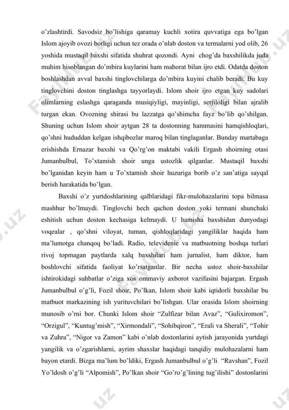 baxshilar ko’pincha mashhur maktab vakillaridan baxshilik san’atini o’rganganlar. islom shoir ham shahrisabz va qo’rg’on maktabi ustozlarining doston aytish usullarini o’zlashtirdi. savodsiz bo’lishiga qaramay kuchli xotira quvvatiga ega bo’lgan islom ajoyib ovozi borligi uchun tez orada o’nlab doston va termalarni yod olib, 26 yoshida mustaqil baxshi sifatida shuhrat qozondi. ayni chog’da baxshilikda juda muhim hisoblangan do’mbira kuylarini ham mahorat bilan ijro etdi. odatda doston boshlashdan avval baxshi tinglovchilarga do’mbira kuyini chalib beradi. bu kuy tinglovchini doston tinglashga tayyorlaydi. islom shoir ijro etgan kuy sadolari olimlarning eslashga qaraganda musiqiyligi, mayinligi, serjiloligi bilan ajralib turgan ekan. ovozning shirasi bu lazzatga qo’shimcha fayz bo’lib qo’shilgan. shuning uchun islom shoir aytgan 28 ta dostonning hammasini hamqishloqlari, qo’shni hududdan kelgan ishqibozlar maroq bilan tinglaganlar. bunday martabaga erishishda ernazar baxshi va qo’rg’on maktabi vakili ergash shoirning otasi jumanbulbul, to’xtamish shoir unga ustozlik qilganlar. mustaqil baxshi bo’lganidan keyin ham u to’xtamish shoir huzuriga borib o’z san’atiga sayqal berish …