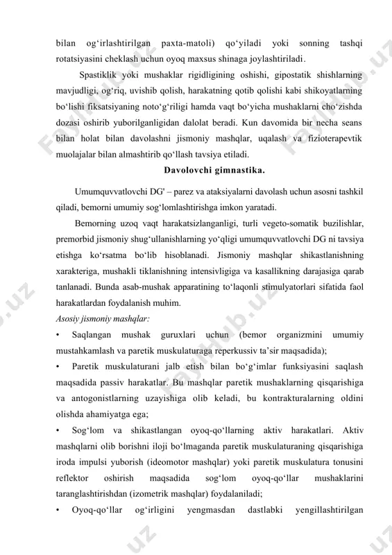 harakatning qotib qolishi kabi shikoyatlarning bo‘lishi fiksatsiyaning noto‘g‘riligi hamda vaqt bo‘yicha mushaklarni cho‘zishda dozasi oshirib yuborilganligidan dalolat beradi. kun davomida bir necha seans bilan holat bilan davolashni jismoniy mashqlar, uqalash va fizioterapevtik muolajalar bilan almashtirib qo‘llash tavsiya etiladi. davolovchi gimnastika. umumquvvatlovchi dg' – parez va ataksiyalarni davolash uchun asosni tashkil qiladi, bemorni umumiy sog‘lomlashtirishga imkon yaratadi. bemorning uzoq vaqt harakatsizlanganligi, turli vegeto-somatik buzilishlar, premorbid jismoniy shug‘ullanishlarning yo‘qligi umumquvvatlovchi dg ni tavsiya etishga ko‘rsatma bo‘lib hisoblanadi. jismoniy mashqlar shikastlanishning xarakteriga, mushakli tiklanishning intensivligiga va kasallikning darajasiga qarab tanlanadi. bunda asab-mushak apparatining to‘laqonli stimulyatorlari sifatida faol harakatlardan foydalanish muhim. asosiy jismoniy mashqlar: · saqlangan mushak guruxlari uchun (bemor organizmini umumiy mustahkamlash va paretik muskulaturaga reperkussiv ta’sir maqsadida); · paretik muskulaturani jalb etish bilan bo‘g‘imlar funksiyasini saqlash maqsadida passiv harakatlar. bu mashqlar paretik mushaklarning qisqarishiga va antogonistlarning uzayishiga olib keladi, bu kontrakturalarning oldini olishda ahamiyatga ega; · sog‘lom va shikastlangan oyoq-qo‘llarning aktiv harakatlari. …