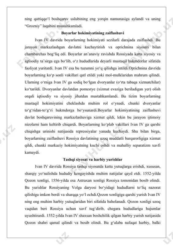 davlat boshqaruvining markazlashuviga xizmat qildi, lekin bu jarayon ijtimoiy nizolarni ham keltirib chiqardi. boyarlarning ko‘plab vakillari ivan iv ga qarshi chiqishga urinishi natijasida repressiyalar yanada kuchaydi. shu bilan birga, boyarlarning zaiflashuvi rossiya davlatining uzoq muddatli barqarorligiga xizmat qildi, chunki markaziy hokimiyatning kuchi oshdi va mahalliy separatizm xavfi kamaydi. tashqi siyosat va harbiy yurishlar ivan iv davrida rossiya tashqi siyosatda katta yutuqlarga erishdi, xususan, sharqiy yo‘nalishda hududiy kengayishda muhim natijalar qayd etdi. 1552-yilda qozon xonligi, 1556-yilda esa astraxan xonligi rossiya tomonidan bosib olindi. bu yurishlar rossiyaning volga daryosi bo‘yidagi hududlarni to‘liq nazorat qilishiga imkon berdi va sharqqa yo‘l ochdi.qozon xonligiga qarshi yurish ivan iv ning eng muhim harbiy yutuqlaridan biri sifatida baholanadi. qozon xonligi uzoq vaqtdan beri rossiya uchun xavf tug‘dirib, chegara hududlariga hujumlar uyushtirardi. 1552-yilda ivan iv shaxsan boshchilik qilgan harbiy yurish natijasida qozon shahri qamal qilindi va bosib olindi. bu g‘alaba nafaqat harbiy, balki ramziy ahamiyatga ega edi, chunki …