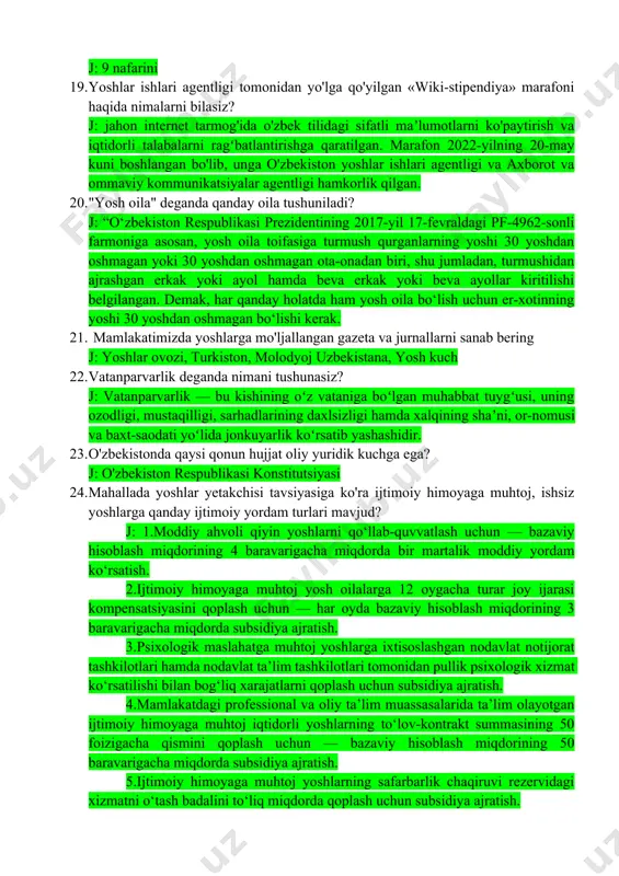 a" gi qarori mazmunini sharhlab bering? j: iqtidorli yoshlarning mantiqiy bilimlarini oshirish, ularni saralash va intellektual o‘yinlarga keng jalb qilish, ushbu o‘yinlar tashkil qilinishini davlat tomonidan qo‘llab-quvvatlash va zarur shart-sharoitlar yaratish, shuningdek, aholining intellektual salohiyatini yuksaltirish 18. ﻿﻿﻿o'zbekiston respublikasi oliy majlis senatining necha nafar a'zosi o'zbekiston respublikasi prezidenti tomonidan tayinlanadi deb o'ylaysiz? j: 9 nafarini 19. ﻿﻿﻿yoshlar ishlari agentligi tomonidan yo'lga qo'yilgan «wiki-stipendiya» marafoni haqida nimalarni bilasiz? j: jahon internet tarmog'ida o'zbek tilidagi sifatli maʼlumotlarni ko'paytirish va iqtidorli talabalarni ragʻbatlantirishga qaratilgan. marafon 2022-yilning 20-may kuni boshlangan bo'lib, unga o'zbekiston yoshlar ishlari agentligi va axborot va ommaviy kommunikatsiyalar agentligi hamkorlik qilgan. 20. ﻿﻿﻿"yosh oila" deganda qanday oila tushuniladi? j: “o‘zbekiston respublikasi prezidentining 2017-yil 17-fevraldagi pf-4962-sonli farmoniga asosan, yosh oila toifasiga turmush qurganlarning yoshi 30 yoshdan oshmagan yoki 30 yoshdan oshmagan ota-onadan biri, shu jumladan, turmushidan ajrashgan erkak yoki ayol hamda beva erkak yoki beva ayollar kiritilishi belgilangan. demak, har qanday holatda …