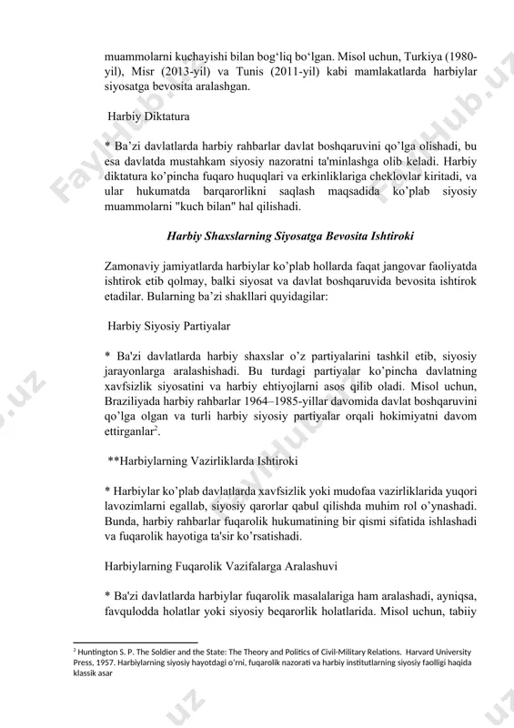 isr (2013-yil) va tunis (2011-yil) kabi mamlakatlarda harbiylar siyosatga bevosita aralashgan. harbiy diktatura * ba’zi davlatlarda harbiy rahbarlar davlat boshqaruvini qo’lga olishadi, bu esa davlatda mustahkam siyosiy nazoratni ta'minlashga olib keladi. harbiy diktatura ko’pincha fuqaro huquqlari va erkinliklariga cheklovlar kiritadi, va ular hukumatda barqarorlikni saqlash maqsadida ko’plab siyosiy muammolarni "kuch bilan" hal qilishadi. harbiy shaxslarning siyosatga bevosita ishtiroki zamonaviy jamiyatlarda harbiylar ko’plab hollarda faqat jangovar faoliyatda ishtirok etib qolmay, balki siyosat va davlat boshqaruvida bevosita ishtirok etadilar. bularning ba’zi shakllari quyidagilar: harbiy siyosiy partiyalar * ba'zi davlatlarda harbiy shaxslar o’z partiyalarini tashkil etib, siyosiy jarayonlarga aralashishadi. bu turdagi partiyalar ko’pincha davlatning xavfsizlik siyosatini va harbiy ehtiyojlarni asos qilib oladi. misol uchun, braziliyada harbiy rahbarlar 1964–1985-yillar davomida davlat boshqaruvini qo’lga olgan va turli harbiy siyosiy partiyalar orqali hokimiyatni davom ettirganlar[footnoteref:2]. [2: huntington s. p. the soldier and the state: the theory and politics of civil-military relations. harvard university press, 1957. harbiylarning …