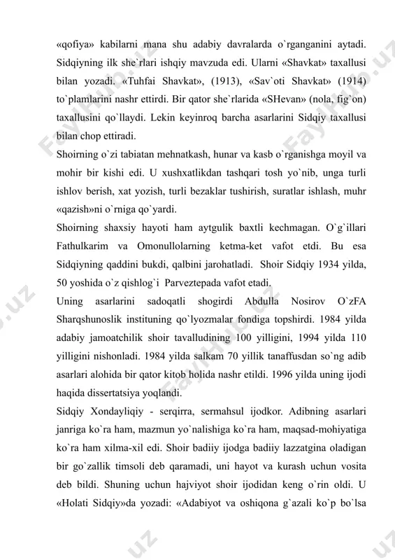 ing jabrini ham ko`rdi. sidqiyning hajvi tig`idan tovlamachi poraxo`rlar, muttaham chor amaldorlari ham chetda qolmagan. chunonchi, uning 1984 yilda «navbahor» to`plamida e`lon qilingan asarlari orasida o`nqo`rg`on qozisi haqida bir voqeiy hikoyasi bor. bu she`riy hikoyasida johil va bangi bir eshonning yuragiga qozi bo`lish g`ulg`ulasi tushib, muridlarni yig`ib, pora bilan unga erishgani, shariat ishlarini paymol qilgani, poraxo`rlik, haqsizlikka rivoj bergani haqida gap ketadi va bu shariat peshvosini hayotidan lavha keltiradi. ushbu voqeani yozish bilan shoirning boshiga balolar yog`iladi. arab, fors tillarini yaxshi bilgan shoir tarjima bilan ham jiddiy shug`ullanadi. masalan, u mashhur «ming bir kecha»ni, sheroziyning «bo`ston»ini, o`nlab hikoya va latifalarni tarjima qilgan. o`zfa sharqshunoslik instituti qo`lyozmalar fondida sidqiyning 20 dan ortiq nomda bosma va qo`lyozma kitoblari saqlanib keladi. uning yuzdan ortiq g`azalini o`z ichiga olgan qo`lyozma devonidagi she`rlar iste`dodli lirik shoir bo`lganligini ko`rsatadi. 1910 yillarda bosilgan «bayozi haziniy», «bayozi muhallo», «armug`on xislat» kabi ko`pgina to`plamlarda shoirning «shavkat», «shevan» taxalluslari bilan …