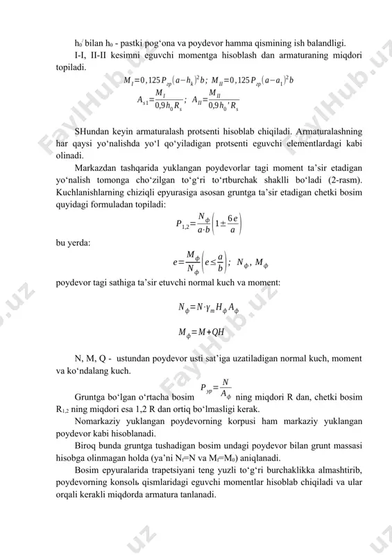 ydevor kabi hisoblanadi. biroq bunda gruntga tushadigan bosim undagi poydevor bilan grunt massasi hisobga olinmagan holda (ya’ni nf=n va mf=m0) aniqlanadi. bosim epyuralarida trapetsiyani teng yuzli to‘g‘ri burchaklikka almashtirib, poydevorning konsolь qismlaridagi eguvchi momentlar hisoblab chiqiladi va ular orqali kerakli miqdorda armatura tanlanadi. 2.-rasm. nomarkaziy yuklangan alohida poydevor. 2. tasmasimon poydevorlar. tasmasimon poydevorlar uzun devorlar ostiga, o‘zaro yaqin joylashgan ustun qatorlari ostiga zaif gruntli imoratlar ostiga o‘rnatiladi. alohida poydevorlar imoratlar orasi qisqa bo‘lsa, ularni o‘zaro birlashtirib, tasma ko‘rinishiga keltirish maqsadga muvofiqdir. tasmasimon poydevorlar (3.-rasm) quyma (monolit) yoki yig‘ma bo‘lishi mumkin. yig‘ma poydevorlar o‘z navbatida yaxlit, qobirg‘ali yoki bo‘shliqli bloklardan tashkil topadi. 3.- rasm. tasmasimon poydevor tarhi. devor osti tasmasimon poydevorlari, odatda, yig‘ma bo‘lib, alohida yostiq-blok va poydevor bloklaridan tashkil topadi. yostiq –bloklar to‘g‘ri to‘rtburchak yoki trapetsiya kesimli yaxlit, qobirg‘ali yoki bo‘shliqli bo‘ladi. yon ko‘rinishi trapetsiya shakliga ega bo‘lgan yaxlit bloklar keng tarqalgan. ularning tagiga bitta armatura to‘ri qo‘yiladi, shuning uchun …