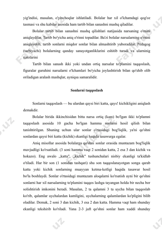 hirib ko'riladi. yana 2-3 juft qo'shni sonlar ham xuddi shunday solishtirib ko'riladi. ayni bir vaqtda bolalarni har xil sanoq materiallari bilan ishlashlari tashkil etiladi. „katta", ,,kichik" munosabatlarning bir-biri bilan bog'liq holda aniqlanishi sonlar o'rtasidagi munosabatlarning o'zaro teskari xarakteri haqida tasawur hosil bo'lishiga yordam beradi. o'lchamlari, joylashish shakli va hokazolari bilan farq qiluvchi narsalar to'plamini solishtirish bolalar diqqatini teng, teng emas, katta, lik munosabatlarini aniqlash uchun narsalarni bittalab qo'shish ining ahamiyatiga qaratishga yordam beradi. bolalar bu usuldan dslanayotgan 2 sonining qaysi biri katta yoki kichik ekanligini taqqoslash usuli sifatida foydalanadilar. bolalarga faqat tengsizlikdan tenglikni emas, balki tenglikdan tengsizlikni hosil qilish ham o'rgatiladi. bunda sonlarni solishtirib ko'rish, eshitib, ushlab ko'rib idrok etilgan to'plamlarni taqqoslash asosida olib boriladi. ba'zi bolalar sonlarni solishtirayotib besh katta yoki to'rt kichik deb aytadilar, pedagog aniq javob olishga intilib, bolalarga yo'naltiruvchi savollar beradi. katta va kichik ifodalarining munosabatini ta'kidlab o'tish imkoniyatidan foydalanib, tarbiyachi berilgan sonni oldingi yoki keyingi …