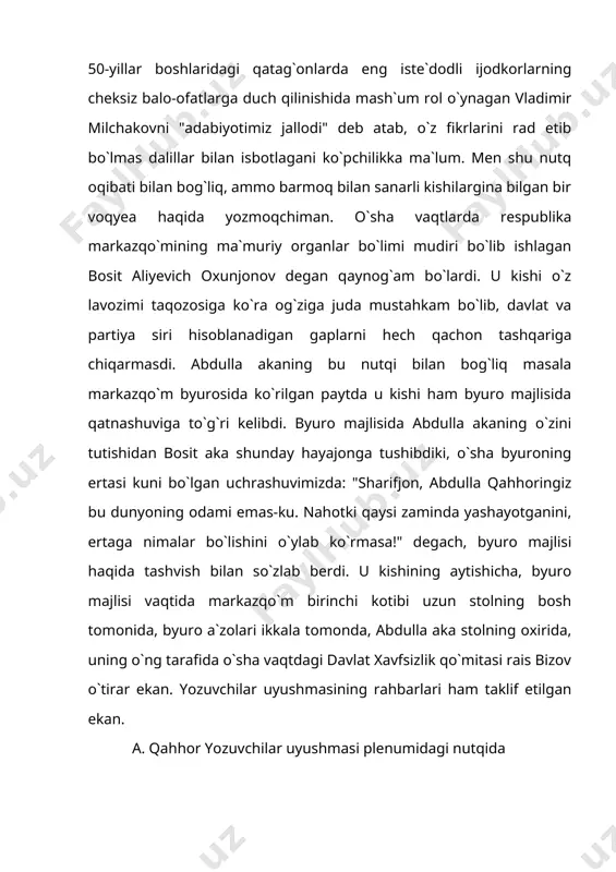 masala markazqo`m byurosida ko`rilgan paytda u kishi ham byuro majlisida qatnashuviga to`g`ri kelibdi. byuro majlisida abdulla akaning o`zini tutishidan bosit aka shunday hayajonga tushibdiki, o`sha byuroning ertasi kuni bo`lgan uchrashuvimizda: "sharifjon, abdulla qahhoringiz bu dunyoning odami emas-ku. nahotki qaysi zaminda yashayotganini, ertaga nimalar bo`lishini o`ylab ko`rmasa!" degach, byuro majlisi haqida tashvish bilan so`zlab berdi. u kishining aytishicha, byuro majlisi vaqtida markazqo`m birinchi kotibi uzun stolning bosh tomonida, byuro a`zolari ikkala tomonda, abdulla aka stolning oxirida, uning o`ng tarafida o`sha vaqtdagi davlat xavfsizlik qo`mitasi rais bizov o`tirar ekan. yozuvchilar uyushmasining rahbarlari ham taklif etilgan ekan. a. qahhor yozuvchilar uyushmasi plenumidagi nutqida v. milchakovni "adabiyotimiz jallodi" deb haqorat qilgani aytilib, "sho`ro davrida jallod qayoqda bo`ladi? shu noloyiq iborani ishlatganingiz uchun byuro a`zolari va yozuvchilar uyushmasi rahbarlari oldida vladimir andreyevichdan uzr so`rang", debdi birinchi kotib. abdulla aka o`rnidan turib, qo`lini ko`ksiga qo`yib: "vladimir andreyevich! meni kechir. rus tilini yaxshi bilmaganim uchun ba`zan kerakli …