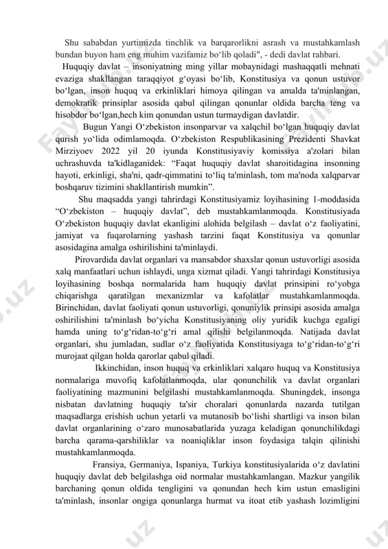 edi davlat rahbari. huquqiy davlat – insoniyatning ming yillar mobaynidagi mashaqqatli mehnati evaziga shakllangan taraqqiyot g‘oyasi bo‘lib, konstitusiya va qonun ustuvor bo‘lgan, inson huquq va erkinliklari himoya qilingan va amalda ta'minlangan, demokratik prinsiplar asosida qabul qilingan qonunlar oldida barcha teng va hisobdor bo‘lgan,hech kim qonundan ustun turmaydigan davlatdir. bugun yangi o‘zbekiston insonparvar va xalqchil bo‘lgan huquqiy davlat qurish yo‘lida odimlamoqda. o‘zbekiston respublikasining prezidenti shavkat mirziyoev 2022 yil 20 iyunda konstitusiyaviy komissiya a'zolari bilan uchrashuvda ta'kidlaganidek: “faqat huquqiy davlat sharoitidagina insonning hayoti, erkinligi, sha'ni, qadr-qimmatini to‘liq ta'minlash, tom ma'noda xalqparvar boshqaruv tizimini shakllantirish mumkin”. shu maqsadda yangi tahrirdagi konstitusiyamiz loyihasining 1-moddasida “o‘zbekiston – huquqiy davlat”, deb mustahkamlanmoqda. konstitusiyada o‘zbekiston huquqiy davlat ekanligini alohida belgilash – davlat o‘z faoliyatini, jamiyat va fuqarolarning yashash tarzini faqat konstitusiya va qonunlar asosidagina amalga oshirilishini ta'minlaydi. pirovardida davlat organlari va mansabdor shaxslar qonun ustuvorligi asosida xalq manfaatlari uchun ishlaydi, unga xizmat qiladi. yangi tahrirdagi konstitusiya loyihasining …
