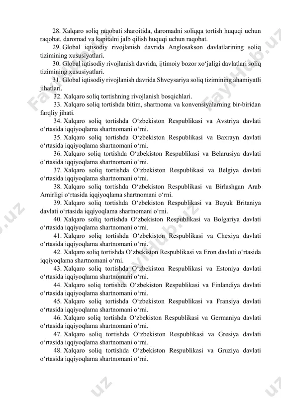 h davrida xalqaro soliq raqobati, uning ijobiy va salbiy oqibatlari, halokatli soliq raqobati va uni oldini olish zarurligi. 28. xalqaro soliq raqobati sharoitida, daromadni soliqqa tortish huquqi uchun raqobat, daromad va kapitalni jalb qilish huquqi uchun raqobat. 29. global iqtisodiy rivojlanish davrida anglosakson davlatlarining soliq tizimining xususiyatlari. 30. global iqtisodiy rivojlanish davrida, ijtimoiy bozor xo‘jaligi davlatlari soliq tizimining xususiyatlari. 31. global iqtisodiy rivojlanish davrida shveysariya soliq tizimining ahamiyatli jihatlari. 32. xalqaro soliq tortishning rivojlanish bosqichlari. 33. xalqaro soliq tortishda bitim, shartnoma va konvensiyalarning bir-biridan farqliy jihati. 34. xalqaro soliq tortishda o‘zbekiston respublikasi va avstriya davlati o‘rtasida iqqiyoqlama shartnomani o‘rni. 35. xalqaro soliq tortishda o‘zbekiston respublikasi va baxrayn davlati o‘rtasida iqqiyoqlama shartnomani o‘rni. 36. xalqaro soliq tortishda o‘zbekiston respublikasi va belarusiya davlati o‘rtasida iqqiyoqlama shartnomani o‘rni. 37. xalqaro soliq tortishda o‘zbekiston respublikasi va belgiya davlati o‘rtasida iqqiyoqlama shartnomani o‘rni. 38. xalqaro soliq tortishda o‘zbekiston respublikasi va birlashgan arab amirligi o‘rtasida iqqiyoqlama …