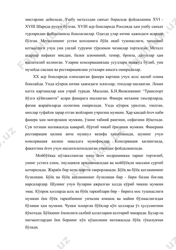 турувчи тўрсимон чизиқлар тортилган. металл асарлар нафакат мисдан, балки алюминий, темир, бронза, латунлар ҳам ишлатилиб келинган. уларни консервациялаш усуллари мавжуд бўлиб, уни музейда сақлаш ва реставрациялаш усталари амалга оширадилар. xx аср бошларида елимланган фанера картина учун асос қилиб олина бошлайди. унда кўпроқ кичик ҳажмдаги эскизлар, этюдлар ишланган. лекин катта картиналар кам учраб туради. масалан, б.н.яковлевнинг “транспорт йўлга қўйилаяпти” асари фанерага ишланган. фанера механик таъсирларда, физик жараёнларда осонгина емирилади. унда кўпроқ урилган, эзилган, михлар туфайли зарар етган жойларни учратиш мумкин. ҳар қандай ёғоч каби фанера ҳам моғорлаши мумкин, ўзини табиий рангини, сифатини йўқотади. сув тегиши натижасида қавариб, бўртиб чиқиб ёрилиши мумкин. фанерани реставрация қилиш анча мушкул вазифа ҳисобланади, шунинг учун консервация қилиш мақсадга мувофиқдир. консервация қилинганда, фақатгина ёғоч учун ишлатилатиладиган елимдан фойдаланилади. мойбўёққа мўлжалланган мато ёғоч подрамникка таранг тортилиб, унинг устига елим, эмулцияли аралашмасидан ва мойбўёқли массани суртиб қотирилади. жараён бир неча мартта такрорланади. бўёқ ва бўёқ қатламининг бузилиши. бўёқ ва …