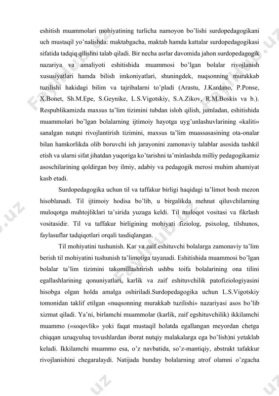 a’lim tizimini takomillashtirish ushbu toifa bolalarining ona tilini egallashlarining qonuniyatlari, karlik va zaif eshituvchilik patofiziologiyasini hisobga olgan holda amalga oshiriladi.surdopedagogika uchun l.s.vigotskiy tomonidan taklif etilgan «nuqsonning murakkab tuzilishi» nazariyasi asos bо’lib xizmat qiladi. ya’ni, birlamchi muammolar (karlik, zaif egshituvchilik) ikkilamchi muammo («soqovlik» yoki faqat mustaqil holatda egallangan meyordan chetga chiqqan uzuqyuluq tovushlardan iborat nutqiy malakalarga ega bо’lish)ni yetaklab keladi. ikkilamchi muammo esa, о’z navbatida, sо’z-mantiqiy, abstrakt tafakkur rivojlanishini chegaralaydi. natijada bunday bolalarning atrof olamni о’zgacha tushunishi, pirovardida dunyoqarashining tor darajada rivojlanishi holati sodir bо’ladi. chunki aynan ikkilamchi muammo bolalarning meyorida rivojlanishlariga katta salbiy ta’sir kо’rsatadi. surdopedagogika umumiy pedagogika, о’zbek xalqi etnopedagogikasining ma’lumotlaridan eshitmaydigan bolalar xususiyatlari, ularning imkoniyatlarini hisobga olgan holda ijodiy foydalaniladi. korreksiya pedagogikasining metodologik asoslari, umumiy bosh nazariy va amaliy vazifalari surdopedagogikaning barcha yondosh tarmoqlar bilan chambarchas holda rivojlanishini taqozo qiladi. surdopedagogika eshitmaydigan bolalar psixologik shaxsiy xususiyatlari qonuniyatlarini ochib beruvchi surdopsixologiya fani bilan ham izchil bog’liq. fiziologiya, anatomiya, otorinolaringologiya, …