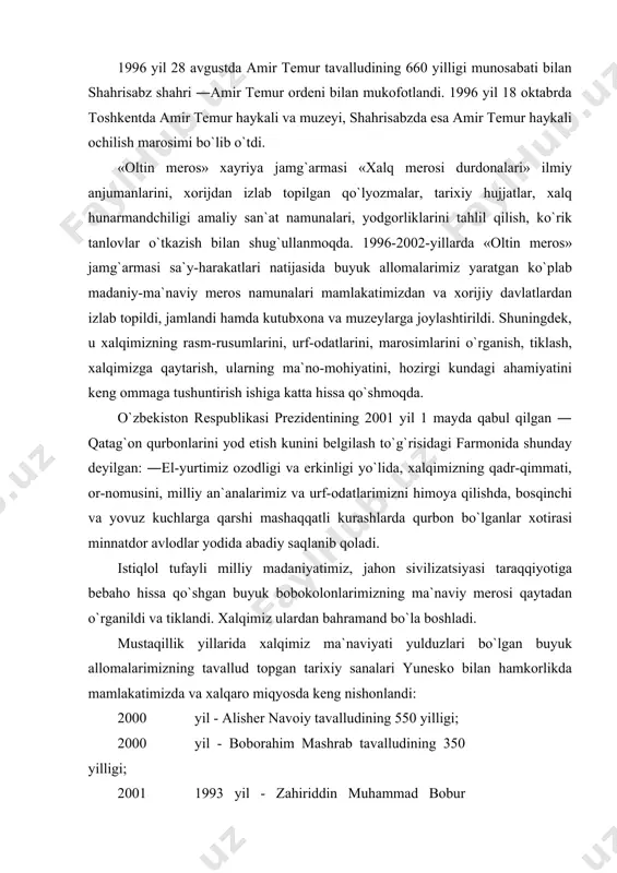 i himoya qilishda, bosqinchi va yovuz kuchlarga qarshi mashaqqatli kurashlarda qurbon bo`lganlar xotirasi minnatdor avlodlar yodida abadiy saqlanib qoladi. istiqlol tufayli milliy madaniyatimiz, jahon sivilizatsiyasi taraqqiyotiga bebaho hissa qo`shgan buyuk bobokolonlarimizning ma`naviy merosi qaytadan o`rganildi va tiklandi. xalqimiz ulardan bahramand bo`la boshladi. mustaqillik yillarida xalqimiz ma`naviyati yulduzlari bo`lgan buyuk allomalarimizning tavallud topgan tarixiy sanalari yunesko bilan hamkorlikda mamlakatimizda va xalqaro miqyosda keng nishonlandi: 2005 yil - alisher navoiy tavalludining 550 yilligi; 2006 yil - boborahim mashrab tavalludining 350 yilligi; 2007 1993 yil - zahiriddin muhammad bobur tavalludining 510 2008 1994 yil - mirzo ulug`bek tavalludining 600 yilligi; 2009 1996 yil - amir temur tavalludining 660 yilligi; 2010 1997 yil - abdulhamid sulaymon o`g`li cho`lpon tavalludining 100 yilligi; 2011 1998 yil - ahmad al-farg`oniy tavalludining 1200 yilligi; 2012 yil - ―alpomish dostoni yaratilganligining 1000 2013 yil - burxoniddin marg`iloniy tavalludining 910 2014 yil - kamoliddin bexzod tavalludining 545 yilligi; 2015 yil …