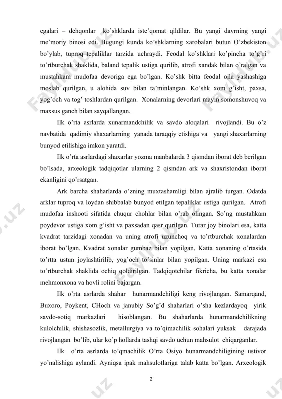y etishiga va yangi shaxarlarning bunyod etilishiga imkon yaratdi. ilk o’rta asrlardagi shaxarlar yozma manbalarda 3 qismdan iborat deb berilgan bo’lsada, arxeologik tadqiqotlar ularning 2 qismdan ark va shaxristondan iborat ekanligini qo’rsatgan. ark barcha shaharlarda o’zning muxtashamligi bilan ajralib turgan. odatda arklar tuproq va loydan shibbalab bunyod etilgan tepaliklar ustiga qurilgan. atrofi mudofaa inshooti sifatida chuqur chohlar bilan o’rab olingan. so’ng mustahkam poydevor ustiga xom g’isht va paxsadan qasr qurilgan. turar joy binolari esa, katta kvadrat tarzidagi xonadan va uning atrofi uzunchoq va to’rtburchak xonalardan iborat bo’lgan. kvadrat xonalar gumbaz bilan yopilgan, katta xonaning o’rtasida to’rtta ustun joylashtirilib, yog’och to’sinlar bilan yopilgan. uning markazi esa to’rtburchak shaklida ochiq qoldirilgan. tadqiqotchilar fikricha, bu katta xonalar mehmonxona va hovli rolini bajargan. ilk o’rta asrlarda shahar hunarmandchiligi keng rivojlangan. samarqand, buxoro, poykent, choch va janubiy so’g’d shaharlari o’sha kezlardayoq yirik savdo-sotiq markazlari hisoblangan. bu shaharlarda hunarmandchilikning kulolchilik, shishasozlik, metallurgiya va to’qimachilik sohalari yuksak …