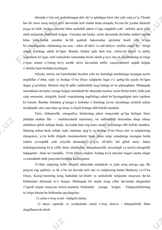 z va boshqa o’rta osiyo elat va xalqlarining etnogenezi, ya’ni kelib chiqishi muammolarini faqat jahon xalqi yutuqlariga tayangan holda (ularni yevropalik yoki osiyolik demasdan) to’g’ri, ob’ektiv hal qilish zarur. jahon turkalogiyasining ko’p yillik ilmiy izlashailari, sharqshunoslik, arxeologik va tarixiy-etnografik tadqiqotlar shuni ko’rsatadiki, o’rta osiyo xalqlari, boshqa ko’p etnoslar singari ancha chigal va murakkab etnik jarayonni boshdan kechirganlar. o’zbek xalqining kelib chiqishi nihoyatda murakkab va juda uzoq tarixga ega. bu jarayon eng qadimiy va ilk o’rta asr davrida turli elat va xalqlarning butun markaziy va o’rta osiyo, kazog’istonning keng hududida ko’chishi va aralashishi natijasida muayyan davlat birikmalari doirasida ro’y bergan. mintaqada bir necha ming yillar davomida chegaralari o’zgarib turgan muayyan tarixiy-madaniy birikmalar yuzaga kelgan. tadqiqotchilarning ta’siriga binoan bu birikmalar quyidagicha: 1) yarim o’troq ovchi - baliqchi elatlar; 2) daryo oqimida va yeodiylarda yarim o’troq chorva - dehqonchilik bilan shugillanuvchi aholi; 3) sug’orma va bahori yerlardagi omoch dehqonchiligi bilan chorvachilik xo’jaliklari; 4) …
