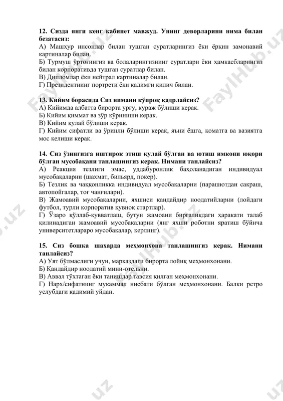 бировларнинг ортига яширинмаслиги керак. б) асосийси- жамоавий иш, инсонлар бирор нарсага фақат биргаликда, бир-бирига ёрдам бериб, қўллаб-қувватлаб эришиши мумкин. 11. агар сиз ўз бизнесингизни очмоқчи бўлсангиз (муваффақият ва бир хил даромадлилик кафолатланган), сиз нимани танлаган бўлардингиз (ўз касбингиздан четланинг): а) молиявий консалтинг фирмасини ёки ўқув марказини. б) қўриқчилик фирмасини ёки қурол-яроғ дўконини. в) ресторан ёки тунги клубни. г) тиббиёт маркази ёки эзгу хизматлар бюросини. 12. сизда янги кенг кабинет мавжуд. унинг деворларини нима билан безатасиз: а) машҳур инсонлар билан тушган суратларингиз ёки ёрқин замонавий картиналар билан. б) турмуш ўртоғингиз ва болаларингизнинг суратлари ёки ҳамкасбларингиз билан корпоративда тушган суратлар билан. в) дипломлар ёки нейтрал картиналар билан. г) президентнинг портрети ёки қадимги қилич билан. 13. кийим борасида сиз нимани кўпроқ қадрлайсиз? а) кийимда албатта бирорта урғу, кураж бўлиши керак. б) кийим қиммат ва зўр кўриниши керак. в) кийим қулай бўлиши керак. г) кийим сифатли ва ўринли бўлиши керак, яъни ёшга, қоматга ва …