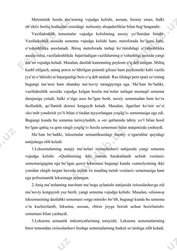 salan, dastlab kamonning paykoni o‘q deb atalgan. miltiq kashf etilgach, uning porox to‘ldirilgan pistonli gilzasi ham paykonniki kabi vazifa (ya’ni o‘ldirish) ni bajarganligi bois o‘q deb ataladi. rus tilidagi pero (pat) so‘zining bugungi ma’nosi ham shunday ma’noviy taraqqiyotga ega. ma’lum bo‘ladiki, vazifadoshlik asosida vujudga kelgan hosila ma’nolar nafaqat mustaqil semema darajasiga yetadi, balki o‘ziga asos bo‘lgan bosh, asosiy sememadan ham ko‘ra faollashib, qo‘llanish doirasi kengayib ketadi. masalan, ilgarilari ko‘mir so‘zi «ko‘mib yondirish yo‘li bilan o‘tindan tayyorlangan yoqilg‘i» sememasiga ega edi. bugungi kunda bu semema tarixiylashib, u «er qatlamida tabiiy yo‘l bilan hosil bo‘lgan qattiq va qora rangli yoqilg‘i» hosila sememasi bilan nutqimizda yashaydi. ma’lum bo‘ladiki, leksemalar semantikasidagi lisoniy o‘zgarishlar quyidagi natijalarga olib keladi: 1.leksemalarning nutqiy ma’nolari ixtisoslashuvi natijasida yangi semema vujudga kelishi. «qushlarning ikki yonida harakatlanib uchish vositasi» sememasigagina ega bo‘lgan qanot leksemasi bugungi kunda «samolyotning ikki yonidan chiqib turgan havoda suzish va muallaq turish vositasi» sememasiga ham ega polisemantik …