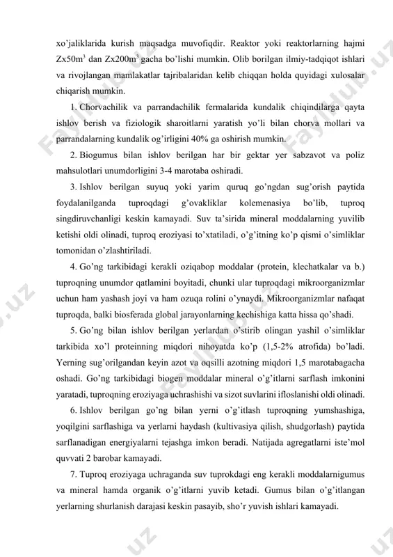 shash joyi va ham ozuqa rolini o’ynaydi. mikroorganizmlar nafaqat tuproqda, balki biosferada global jarayonlarning kechishiga katta hissa qo’shadi. 5. go’ng bilan ishlov berilgan yerlardan o’stirib olingan yashil o’simliklar tarkibida xo’l proteinning miqdori nihoyatda ko’p (1,5-2% atrofida) bo’ladi. yerning sug’orilgandan keyin azot va oqsilli azotning miqdori 1,5 marotabagacha oshadi. go’ng tarkibidagi biogen moddalar mineral o’g’itlarni sarflash imkonini yaratadi, tuproqning eroziyaga uchrashishi va sizot suvlarini ifloslanishi oldi olinadi. 6. ishlov berilgan go’ng bilan yerni o’g’itlash tuproqning yumshashiga, yoqilgini sarflashiga va yerlarni haydash (kultivasiya qilish, shudgorlash) paytida sarflanadigan energiyalarni tejashga imkon beradi. natijada agregatlarni iste’mol quvvati 2 barobar kamayadi. 7. tuproq eroziyaga uchraganda suv tuprokdagi eng kerakli moddalarnigumus va mineral hamda organik o’g’itlarni yuvib ketadi. gumus bilan o’g’itlangan yerlarning shurlanish darajasi keskin pasayib, sho’r yuvish ishlari kamayadi. 8. qishloq xo’jalik sohasida biogaz (metanol) qayta tiklanuvchi yoqilg’i hisoblanadi. ammo biogaz texnologiyasining amalga joriy etish birdaniga iqtisodiy daromad keltirmaydi. yer unumdorligini oshirish, atrof-muhit ekologiyasini yaxshilash, …