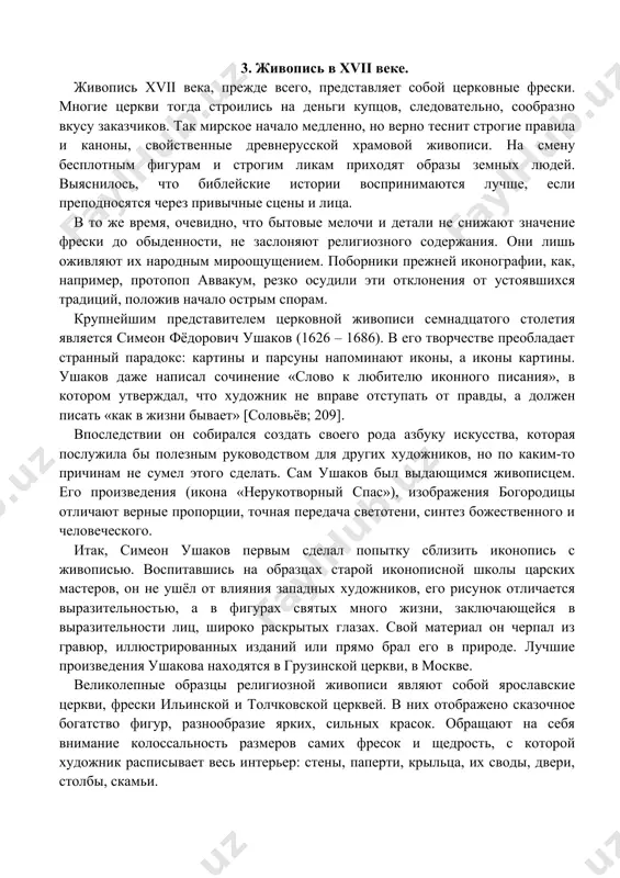 святых много жизни, заключающейся в выразительности лиц, широко раскрытых глазах. свой материал он черпал из гравюр, иллюстрированных изданий или прямо брал его в природе. лучшие произведения ушакова находятся в грузинской церкви, в москве. великолепные образцы религиозной живописи являют собой ярославские церкви, фрески ильинской и толчковской церквей. в них отображено сказочное богатство фигур, разнообразие ярких, сильных красок. обращают на себя внимание колоссальность размеров самих фресок и щедрость, с которой художник расписывает весь интерьер: стены, паперти, крыльца, их своды, двери, столбы, скамьи. эти фрески – первоклассный памятник русского искусства xvii века. и.э. грабарь писал: «русская стенная живопись поднялась на такую высоту, до которой она уже никогда позже не доходила; по огромности декоративных замыслов, по их блестящему решению роспись этих храмов можно сравнить с совершеннейшими итальянскими фресками» [грабарь; 178]. но не только фрески характеризовали живопись семнадцатого столетия. интерес к личности человека выразился в создании парсун – так назывались возникшие в то время портреты. …