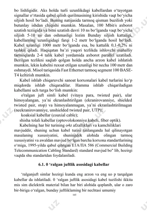 langan kabellar uzunligi bir-biriga deyarli teng 164 bo lishligidir. aks holda turli uzunlikdagi kabellardan o‘tayotgan signallar o‘rtasida qabul qilish qurilmasining kirishida vaqt bo‘yicha siljish hosil bo‘ladi. buning natijasida tarmoq qisman buzilish yoki butunlay ishdan chiqishi mumkin. masalan, 100 mbit/s axborot uzatish teziigida va bitni uzatish davri 10 ns bo‘lganda vaqt bo‘yicha siljish 5-10 ns dan oshmasligi lozim bunday siljish kattaligi, kabellarning uzunligidagi farqi 1-2 metr bo‘lganda hosil bo‘ladi. kabel uzunligi 1000 metr bo‘lganda esa, bu kattalik 0,1-0,2% ni tashkil qiladi. haqiqatan ba’zi yuqori tezlikda ishlovchi mahalliy tarmoqlarda 2-4 talik kabel yordamida axborot parallel uzatiladi. berilgan tezlikni saqlab qolgan holda ancha arzon kabel ishlatish mumkin, lekin kabelni ruxsat etilgan uzunligi bir necha 100 metr dan oshmaydi. misol tariqasida fast ethernet tarmoq segment 100 base-t4 keltirish mumkin. kabel ishlab chiqaruvchi sanoat korxonalari kabel turlarini ko‘p miqdorda ishlab chiqaradilar. hamma ishlab chiqariladigan kabellami uch turga bo‘lish mumkin: o'ralgan juft simli kabel (vitaya para, …