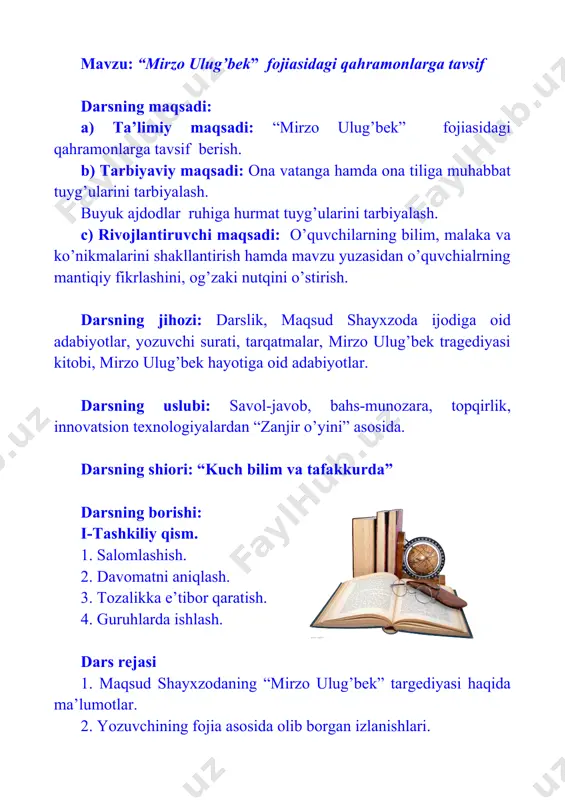 chimga kelish malakasini hosil qiladi. darsning bosqichlari 1. tashkiliy qism (3 daqiqa) 2. savol-javob asosida o’tilgan mavzuni takrorlash (8 daqiqa) 3. zakovat o’yini. (6 daqiqa) 4. yangi mavzu bayoni (20 daqiqa) 5. yangi mavzuni mustahkamlash (5 daqiqa) 6. baholash (1 daqiqa) 7. uyga vazifa (2 daqiqa) mavzu: “mirzo ulug’bek” fojiasidagi qahramonlarga tavsif darsning maqsadi: a) ta’limiy maqsadi: “mirzo ulug’bek” fojiasidagi qahramonlarga tavsif berish. b) tarbiyaviy maqsadi: ona vatanga hamda ona tiliga muhabbat tuyg’ularini tarbiyalash. buyuk ajdodlar ruhiga hurmat tuyg’ularini tarbiyalash. c) rivojlantiruvchi maqsadi: o’quvchilarning bilim, malaka va ko’nikmalarini shakllantirish hamda mavzu yuzasidan o’quvchialrning mantiqiy fikrlashini, og’zaki nutqini o’stirish. darsning jihozi: darslik, maqsud shayxzoda ijodiga oid adabiyotlar, yozuvchi surati, tarqatmalar, mirzo ulug’bek tragediyasi kitobi, mirzo ulug’bek hayotiga oid adabiyotlar. darsning uslubi: savol-javob, bahs-munozara, topqirlik, innovatsion texnologiyalardan “zanjir o’yini” asosida. darsning shiori: “kuch bilim va tafakkurda” darsning borishi: i-tashkiliy qism. 1. salomlashish. 2. davomatni aniqlash. 3. tozalikka e’tibor qaratish. 4. guruhlarda ishlash. …