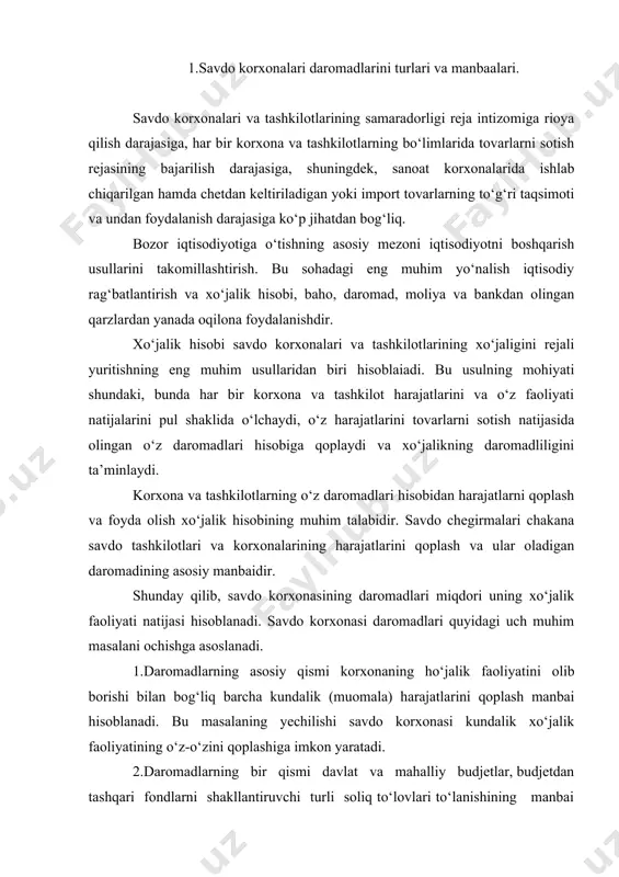 alik xo‘jalik faoliyatining o‘z-o‘zini qoplashiga imkon yaratadi. 2.daromadlarning bir qismi davlat va mahalliy budjetlar, budjetdan tashqari fondlarni shakllantiruvchi turli soliq to‘lovlari to‘lanishining manbai bo‘lib hizmat qiladi. bu masalaning yechimi korxonaning davlat oldidagi moliyaviy majburiyatlarini bajarilishini ta’min etadi. 3.daromadlarning ma’lum bir qismi esa foydaning shakllanish manbai hisoblanadi. bu foyda hisobidan esa ishlab chiqarish, xodimlarni qo‘shimcha moddiy rag‘batlantirish, ijtimoiy so‘rovlar, mulk egalariga to‘lov, rezerv va boshqa fondlar shakllanadi. masalaning yechimi savdo korxonasining istiqboldagi rivojini moliyalashtirilishini asoslaydi. savdo korxonasi o‘z daromadlarini turli manbalardan va xo‘jalik operatsiyalarining turli xillaridan shakllantiradi. savdo korxonasining barcha xo‘jalik operatsiyalari bo‘yicha barcha manbalardan olingan daromadlari majmui uning yalpi daromadini tashkil etadi. savdo korxonalarining yalpi daromadlari to‘rtta asosiy turga bo‘linadi. 1. tovarlarni sotish va pullik savdo xizmatlarini ko‘rsatishdan keladigan daromaddir. bu savdo korxonasi faoliyatining tarmoqqa ixtisoslashuvi bilan bevosita bog‘liq bo‘lib, daromadlarning asosiy turi bo‘lib hisoblanadi. ularning tarkibiga ham chakana, ham ulgurji tovar sotish daromadlari kiradi. ushbu daromadlarning shakllanish manbai savdo …