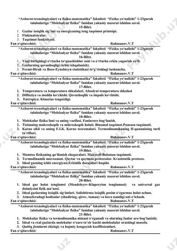 ematika” fakulteti “fizika yo‘nalishi” 1-23guruh talabalariga “molekulyar fizika” fanidan yakuniy nazorat ishidan savol. 11-bilet. 1. gazlarning issiqlik sig‘imi va molekulalar erkinlik darajalari soni. 2. mexanikaviy va issiqlik energiyalarining o‘zaro aylanishi. 3. suyuq eritmalar va ularning kontsentratsiyasi. fan o‘qituvchisi: rahmanov.v.t “ “axborot-texnologiyalari va fizika-matematika” fakulteti “fizika yo‘nalishi” 1-23guruh talabalariga “molekulyar fizika” fanidan yakuniy nazorat ishidan savol. 12-bilet. 1. zarraning effektiv ko‘ndalang kesimi va ehtimollik. 2. ikki muhit chegarasidagi muvozanat shartlari suyuqlikning egri sirtida yuzaga keluvchi kuchlar. 3. suyuqliklar oqimi. puazel qonuni. fan o‘qituvchisi: rahmanov.v.t “axborot-texnologiyalari va fizika-matematika” fakulteti “fizika yo‘nalishi” 1-23guruh talabalariga “molekulyar fizika” fanidan yakuniy nazorat ishidan savol. 13-bilet. 1. ideal gaz hajmining adiabatik o‘zgarishi. 2. termik diffuziya 3. to‘yingan bug‘lar elastikligining temperaturaga bog‘liqligi. suyuqlik egri sirti ustida to‘yingan bug‘ning elastikligi. fan o‘qituvchisi: rahmanov.v.t “axborot-texnologiyalari va fizika-matematika” fakulteti “fizika yo‘nalishi” 1-23guruh talabalariga “molekulyar fizika” fanidan yakuniy nazorat ishidan savol. 14-bilet. 1. perren tajribasi. 2. termodinamikaning ikkinchi qonuni. termodinamikaning nolinchi asosi. …