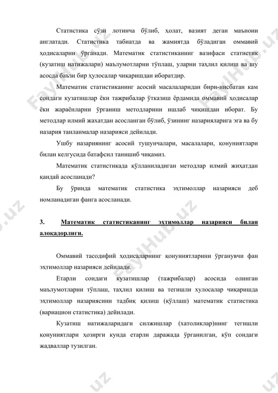 тематик лингвистикада, ишлаб чиқаришни режалаштириш ва оптимал бошқаришда, технологик жараёнларни таҳлил қилишда, мақсулотларнинг сифатини назорат қилишда ва бошқа мақсадларда қўлланилади. эҳтимоллар назариясининг элементлари xvii аср ўрталаридан вужудга кела бошлаган. ўзбекистонимизда ҳам эҳтимоллар назарияси ва математик мтатистика мактаби мавжуд ва бутун дунёда машхурдир. ушбу мактабнинг вужудга келиши в. и. романовский ва унинг шогирдлари (т.а.саримсоқов, с.ҳ.сирожддинов ва бошқалар) номи билан боғлиқ. ҳозиргизамон биологияси, асосан, экспериментал фандир. ўлчаш техникаси ва биологик тажриба методлари такомиллашиб бормоқда. бир хил куринишдаги индивидлардан иборат тўпламнинг ўзида уларнинг хусусиятлари ғоят ўзгарувчан бўлади. шунинг учун биологияда математик (вариацон) статистика методларини қўллаш катта аҳмиятига эгадир.