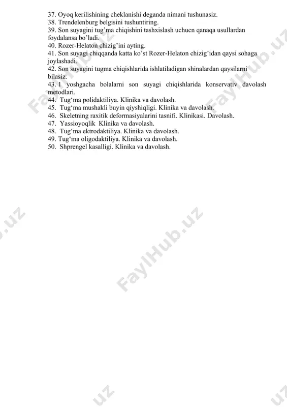 . 34. tug‘ma sindaktiliya. klinika va davolash. 35. chanoq – son bu’g’iminig displaziyasini va chiqishini erta displaziyasini va erta aniqlash uchun qanday tadbirlar ko’riladi. 36. marks-ortolani belgisi nima. 37. oyoq kerilishining cheklanishi deganda nimani tushunasiz. 38. trendelenburg belgisini tushuntiring. 39. son suyagini tug’ma chiqishini tashxislash uchucn qanaqa usullardan foydalansa bo’ladi. 40. rozer-helaton chizig’ini ayting. 41. son suyagi chiqqanda katta ko’st rozer-helaton chizig’idan qaysi sohaga joylashadi. 42. son suyagini tugma chiqishlarida ishlatiladigan shinalardan qaysilarni bilasiz. 43. 1 yoshgacha bolalarni son suyagi chiqishlarida konservativ davolash metodlari. 44. tug‘ma polidaktiliya. klinika va davolash. 45. tug‘ma mushakli buyin qiyshiqligi. klinika va davolash. 46. skeletning raxitik deformasiyalarini tasnifi. klinikasi. davolash. 47. yassioyoqlik klinika va davolash. 48. tug‘ma ektrodaktiliya. klinika va davolash. 49. tug‘ma oligodaktiliya. klinika va davolash. 50. shprengel kasalligi. klinika va davolash.